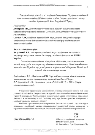 2
Рекомендовано комісією зі спеціальної педагогіки Науково-методичної
ради з питань освіти Міністерства освіти і науки, молоді та спорту
України (протокол № 4 від 5 грудня 2012 року)
Рецензенти:
Дмитрієва І.В., доктор педагогічних наук, доцент, завідувач кафедри
методики корекційного навчання Слов’янського державного педагогічного
університету
Савчук Л.О., кандидат педагогічних наук, доцент, завідувач кафедри
колекційної освіти Рівненського обласного інституту післядипломної
педагогічної освіти
За загальною редакцією:
Колупаєвої А.А., доктора педагогічних наук, професора, заступника
директора з наукових питань Інституту спеціальної педагогіки НАПН
України
Розроблення та видання матеріалів здійснено в рамках виконання
канадсько-українського проекту «Інклюзивна освіта для дітей з особливими
потребами в Україні», що реалізується за фінансової підтримки Канадської
агенції міжнародного розвитку.
Данілавічютє Е.А., Литовченко С.В. Стратегії викладання в інклюзивному
навчальному закладі: навчально-методичний посібник / За ред.
А.А.Колупаєвої. – К.: Видавнича група «А.С.К.», 2012. – 360 с. (Серія
«Інклюзивна освіта»).
У посібнику представлено закономірності розвитку вітчизняної інклюзії та її місце
у єдиній системі освіти. Розкрито поняття «гуманістична педагогічна взаємодія» як основа
стратегій викладання. Репрезентовано концептуальні засади проектування педагогічної
діяльності в інклюзивному класі. Особливу увагу приділено стратегіям планування та
реалізації навчально-виховного процесу.
Посібник адресовано педагогам-практикам, батькам, викладачам і слухачам курсів
підвищення кваліфікації закладів післядипломної педагогічної освіти, викладачам та
студентам вищих навчальних закладів, науковцям, науково-педагогічним працівникам.
УДК
ББК
ISBN 978-966-2251-17-3 © Інститут спеціальної педагогіки
НАПН України, 2012
© Даніловічутє Е.А., Литовченко С.В.
Данілавічютє Е.А., Литовченко С.В.
Стратегії викладання в інклюзивному навчальному закладі: навчально-методичний посібник / За ред. А.А. Колупаєвої. – К.: Видавнича група «А.С.К.», 2012
© Канадсько-український проект «Інклюзивна освіта для дітей з особливими потребами в Україні», 2012 / www.education-inclusive.com, www.ussf.kiev.ua
© Е.А.Данілавічютє, С.В.Литовченко, 2012
 
