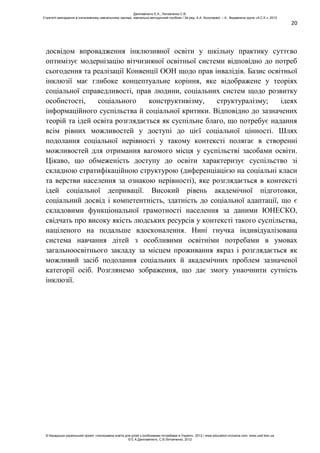 20
досвідом впровадження інклюзивної освіти у шкільну практику суттєво
оптимізує модернізацію вітчизняної освітньої системи відповідно до потреб
сьогодення та реалізації Конвенції ООН щодо прав інвалідів. Базис освітньої
інклюзії має глибоке концептуальне коріння, яке відображене у теоріях
соціальної справедливості, прав людини, соціальних систем щодо розвитку
особистості, соціального конструктивізму, структуралізму; ідеях
інформаційного суспільства й соціальної критики. Відповідно до зазначених
теорій та ідей освіта розглядається як суспільне благо, що потребує надання
всім рівних можливостей у доступі до цієї соціальної цінності. Шлях
подолання соціальної нерівності у такому контексті полягає в створенні
можливостей для отримання вагомого місця у суспільстві засобами освіти.
Цікаво, що обмеженість доступу до освіти характеризує суспільство зі
складною стратифікаційною структурою (диференціацією на соціальні класи
та верстви населення за ознакою нерівності), яке розглядається в контексті
ідей соціальної депривації. Високий рівень академічної підготовки,
соціальний досвід і компетентність, здатність до соціальної адаптації, що є
складовими функціональної грамотності населення за даними ЮНЕСКО,
свідчать про високу якість людських ресурсів у контексті такого суспільства,
націленого на подальше вдосконалення. Нині гнучка індивідуалізована
система навчання дітей з особливими освітніми потребами в умовах
загальноосвітнього закладу за місцем проживання якраз і розглядається як
можливий засіб подолання соціальних й академічних проблем зазначеної
категорії осіб. Розглянемо зображення, що дає змогу унаочнити сутність
інклюзії.
Данілавічютє Е.А., Литовченко С.В.
Стратегії викладання в інклюзивному навчальному закладі: навчально-методичний посібник / За ред. А.А. Колупаєвої. – К.: Видавнича група «А.С.К.», 2012
© Канадсько-український проект «Інклюзивна освіта для дітей з особливими потребами в Україні», 2012 / www.education-inclusive.com, www.ussf.kiev.ua
© Е.А.Данілавічютє, С.В.Литовченко, 2012
 