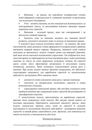 200
Навчання – це процес, що передбачає інтерпретацію учнями
нової інформації, співвіднесення її з наявними знаннями та організацію
для подальшого відтворення.
Учні – активні учасники, на них покладається відповідальність за
конструювання смислу та регулювання власного навчання завдяки
широкому колу стратегій.
Навчання – складний процес, воно має повторюваний і не
абсолютно лінійний характер.
Здатність учня до навчання залежить від чинників його/її
розвитку, сукупності загальних знань та підходу до виконання завдань.
У контексті цього підходу когнітивні стратегії – не самоціль. Це лише
тактичний бік, який допомагає учням сформувати й інтерналізувати прийоми
виконання операцій вищого порядку. Наприклад, навчаючи дітей ставити
запитання до прочитаного, педагог створює умови для керованої практики,
щоб вони могли оволодіти відповідними стратегіями. Так відбувається доти,
поки цей процес не перетвориться на їхню внутрішню рису і поки постановка
запитань до тексту не стане природною складовою читання. Ці стратегії
дають учням змогу ефективніше активізувати й регулювати власну
пізнавальну діяльність. Вони починають усвідомлювати власну роль у
навчанні. При цьому педагог виконує функцію посередника, він забезпечує
структуровані можливості для вироблення стратегій та вдосконалення
практики їх застосування. Його завдання також:
допомогти учням усвідомити свою роль у процесі навчання;
заохотити до використання когнітивних стратегій в нових
різноманітних ситуаціях;
структурувати навчальний процес, аби постійно спонукати учнів
приймати рішення про генерування нових стратегій або розширення чи
трансформацію існуючих.
У педагогічному підході, орієнтованому на вироблення стратегій,
важливе місце відводиться особі вчителя. Він висуває високі вимоги до
методики викладання. Ефективність навчальної діяльності зростає, якщо
педагог намагається звертати увагу дітей на стратегії й спонукає
відстежувати їх застосування. Наслідок такої роботи – розширення діапазону
стратегій та вищий рівень самостійності учня. Зрештою, діти навчаються не
чекати на вчителя, а покладатися на свої сили.
Пізнавальні процеси
Данілавічютє Е.А., Литовченко С.В.
Стратегії викладання в інклюзивному навчальному закладі: навчально-методичний посібник / За ред. А.А. Колупаєвої. – К.: Видавнича група «А.С.К.», 2012
© Канадсько-український проект «Інклюзивна освіта для дітей з особливими потребами в Україні», 2012 / www.education-inclusive.com, www.ussf.kiev.ua
© Е.А.Данілавічютє, С.В.Литовченко, 2012
 
