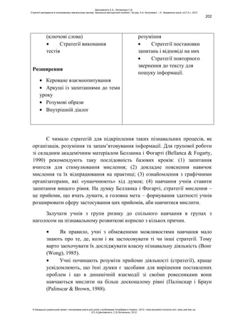 202
(ключові слова)
Стратегії виконання
тестів
Розширення
Кероване взаємоопитування
Аркуші із запитаннями до теми
уроку
Розумові образи
Внутрішній діалог
розуміння
Стратегії постановки
запитань і відповіді на них
Стратегії повторного
звернення до тексту для
пошуку інформації.
Є чимало стратегій для підкріплення таких пізнавальних процесів, як
організація, розуміння та запам’ятовування інформації. Для групової роботи
зі складним академічним матеріалом Белланка і Фогарті (Bellanca & Fogarty,
1990) рекомендують таку послідовність базових кроків: (1) запитання
вчителя для стимулювання мислення; (2) докладне пояснення навичок
мислення та їх відпрацювання на практиці; (3) ознайомлення з графічними
організаторами, які «унаочнюють» хід думок; (4) навчання учнів ставити
запитання вищого рівня. На думку Белланка і Фогарті, стратегії мислення –
це прийоми, що вчать думати, а головна мета – формування здатності учнів
розширювати сферу застосування цих прийомів, аби навчитися мислити.
Залучати учнів з групи ризику до спільного навчання в групах з
наголосом на пізнавальному розвиткові корисно з кількох причин.
Як правило, учні з обмеженими можливостями навчання мало
знають про те, де, коли і як застосовувати ті чи інші стратегії. Тому
варто заохочувати їх досліджувати власну пізнавальну діяльність (Вонг
(Wong), 1985).
Учні починають розуміти прийоми діяльності (стратегії), краще
усвідомлюють, що їхні думки є засобами для вирішення поставлених
проблем і що в динамічній взаємодії зі своїми ровесниками вони
навчаються мислити на більш досконалому рівні (Палінскар і Браун
(Palinscar & Brown, 1988).
Данілавічютє Е.А., Литовченко С.В.
Стратегії викладання в інклюзивному навчальному закладі: навчально-методичний посібник / За ред. А.А. Колупаєвої. – К.: Видавнича група «А.С.К.», 2012
© Канадсько-український проект «Інклюзивна освіта для дітей з особливими потребами в Україні», 2012 / www.education-inclusive.com, www.ussf.kiev.ua
© Е.А.Данілавічютє, С.В.Литовченко, 2012
 