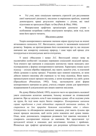 203
Усі учні, яких спеціально навчають стратегій для регулювання
своєї навчальної діяльності, мислення та вирішення проблем, зазвичай
демонструють кращі результати порівняно з дітьми, які такої
підготовки не проходили (Паріс та Ока (Paris & Oka), 1986).
Використання графічних організаторів допомагає учням з
особливими потребами глибше аналізувати матеріал, аніж тоді, коли
вони його просто читають.
Мислення в групах
Теорія кооперативного навчання значною мірою ґрунтується на вченні
вітчизняного психолога Л.С. Виготського, одного із засновників психології
розвитку. Зокрема, це проілюстровано його положенням про те, що людське
навчання має конкретну соціальну природу, і саме через цей процес діти
інтегруються в інтелектуальне життя оточуючих.
У книзі «Мислення і мова» Л.С. Виготський описує мову як
надзвичайно особистий і воднораз переважно соціальний людський процес.
Тези вченого про навчання в соціальних контекстах також знаходять своє
підтвердження у формах кооперативного навчання. Характерна ознака цього
підходу – спільна обробка інформації, яку мають засвоїти учні, та взаємний
обмін думками в цьому процесі. Учасники груп повинні пояснити, як вони
дійшли певного висновку або отримали ту чи іншу відповідь. Вони мають
проаналізувати власні процеси мислення, а затим відтворити хід своїх думок
(Прессейссен (Presseissen, 1992). Тому, застосовуючи різні форми
кооперативного навчання на уроці, учитель створює умови для практичного
відпрацювання й усвідомлення цих вищих навичок мислення.
На думку Шайда (Scheid, 1993), педагоги часто не приділяють належної
уваги соціальним аспектам навчання, їхньому впливові на пізнявальний
розвиток. Про це свідчить хоча б така поширена думка: «Я не поділяю учнів
на групи, бо тоді вони надто багато говорять». Кооперативне навчання
сприяє виробленню в учнів відповідних стратегій виконання завдань, бо
спирається на їхнє природне бажання взаємодіяти одне з одним.
Спілкуючись та обговорюючи навчальні завдання, учні мають думати про
власні процеси мислення, щоб потім уміти пояснити свої думки іншим.
Отже, вони допомагають товаришам розвивати їхні навички мислення й
створюють альтернативні підходи до навчання. Всі представлені тут
методології втілені в описаних далі когнітивних техніках і прийомах.
Йтиметься про графічні організатори для розуміння публіцистичного чи
Данілавічютє Е.А., Литовченко С.В.
Стратегії викладання в інклюзивному навчальному закладі: навчально-методичний посібник / За ред. А.А. Колупаєвої. – К.: Видавнича група «А.С.К.», 2012
© Канадсько-український проект «Інклюзивна освіта для дітей з особливими потребами в Україні», 2012 / www.education-inclusive.com, www.ussf.kiev.ua
© Е.А.Данілавічютє, С.В.Литовченко, 2012
 