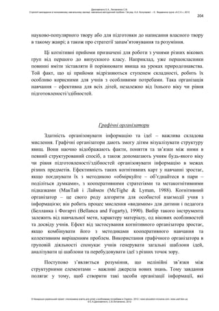 204
науково-популярного твору або для підготовки до написання власного твору
в такому жанрі; а також про стратегії запам’ятовування та розуміння.
Ці когнітивні прийоми призначені для роботи з учнями різних вікових
груп від першого до випускного класу. Наприклад, уже першокласники
повинні вміти зіставляти й порівнювати явища на уроках природознавства.
Той факт, що ці прийоми відрізняються ступенем складності, робить їх
особливо корисними для учнів з особливими потребами. Така організація
навчання – ефективна для всіх дітей, незалежно від їхнього віку чи рівня
підготовленості/здібностей.
Графічні організатори
Здатність організовувати інформацію та ідеї – важлива складова
мислення. Графічні організатори дають змогу дітям візуалізувати структуру
явищ. Вони наочно відображають факти, поняття та зв’язки між ними в
певний структурований спосіб, а також допомагають учням будь-якого віку
чи рівня підготовленості/здібностей організовувати інформацію в межах
різних предметів. Ефективність таких когнітивних карт у навчанні зростає,
якщо поєднувати їх з методикою «обміркуйте – об’єднайтеся в пари –
поділіться думками», з кооперативними стратегіями та метакогнітивними
підказками (МакТай і Лаймен (McTighe & Lyman, 1988). Когнітивний
організатор – це свого роду алгоритм для особистої взаємодії учня з
інформацією; він робить процес мислення «видимим» для дитини і педагога
(Белланка і Фогарті (Bellanca and Fogarty), 1990). Вибір такого інструмента
залежить від навчальної мети, характеру матеріалу, од вікових особливостей
та досвіду учнів. Ефект від застосування когнітивного організатора зростає,
якщо комбінувати його з методиками кооперативного навчання та
колективним вирішенням проблем. Використання графічного організатора в
груповій діяльності спонукає учнів генерувати загальні шаблони ідей,
аналізувати ці шаблони та перебудовувати ідеї з різних точок зору.
Поступово з’являється розуміння, що нелінійні зв’язки між
структурними елементами – важливі джерела нових знань. Тому завдання
полягає у тому, щоб створити такі засоби організації інформації, які
Данілавічютє Е.А., Литовченко С.В.
Стратегії викладання в інклюзивному навчальному закладі: навчально-методичний посібник / За ред. А.А. Колупаєвої. – К.: Видавнича група «А.С.К.», 2012
© Канадсько-український проект «Інклюзивна освіта для дітей з особливими потребами в Україні», 2012 / www.education-inclusive.com, www.ussf.kiev.ua
© Е.А.Данілавічютє, С.В.Литовченко, 2012
 