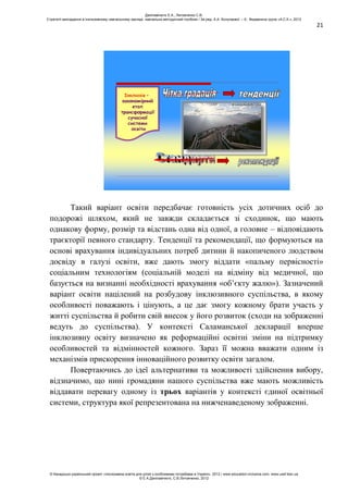 21
Інклюзія –
закономірний
етап
трансформації
сучасної
системи
освіти
Такий варіант освіти передбачає готовність усіх дотичних осіб до
подорожі шляхом, який не завжди складається зі сходинок, що мають
однакову форму, розмір та відстань одна від одної, а головне – відповідають
траєкторії певного стандарту. Тенденції та рекомендації, що формуються на
основі врахування індивідуальних потреб дитини й накопиченого людством
досвіду в галузі освіти, вже дають змогу віддати «пальму первісності»
соціальним технологіям (соціальній моделі на відміну від медичної, що
базується на визнанні необхідності врахування «об’єкту жалю»). Зазначений
варіант освіти націлений на розбудову інклюзивного суспільства, в якому
особливості поважають і цінують, а це дає змогу кожному брати участь у
житті суспільства й робити свій внесок у його розвиток (сходи на зображенні
ведуть до суспільства). У контексті Саламанської декларації вперше
інклюзивну освіту визначено як реформаційні освітні зміни на підтримку
особливостей та відмінностей кожного. Зараз її можна вважати одним із
механізмів прискорення інноваційного розвитку освіти загалом.
Повертаючись до ідеї альтернативи та можливості здійснення вибору,
відзначимо, що нині громадяни нашого суспільства вже мають можливість
віддавати перевагу одному із трьох варіантів у контексті єдиної освітньої
системи, структура якої репрезентована на нижченаведеному зображенні.
Данілавічютє Е.А., Литовченко С.В.
Стратегії викладання в інклюзивному навчальному закладі: навчально-методичний посібник / За ред. А.А. Колупаєвої. – К.: Видавнича група «А.С.К.», 2012
© Канадсько-український проект «Інклюзивна освіта для дітей з особливими потребами в Україні», 2012 / www.education-inclusive.com, www.ussf.kiev.ua
© Е.А.Данілавічютє, С.В.Литовченко, 2012
 