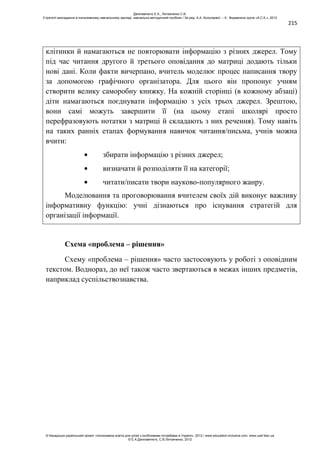 215
клітинки й намагаються не повторювати інформацію з різних джерел. Тому
під час читання другого й третього оповідання до матриці додають тільки
нові дані. Коли факти вичерпано, вчитель моделює процес написання твору
за допомогою графічного організатора. Для цього він пропонує учням
створити велику саморобну книжку. На кожній сторінці (в кожному абзаці)
діти намагаються поєднувати інформацію з усіх трьох джерел. Зрештою,
вони самі можуть завершити її (на цьому етапі школярі просто
перефразовують нотатки з матриці й складають з них речення). Тому навіть
на таких ранніх етапах формування навичок читання/письма, учнів можна
вчити:
збирати інформацію з різних джерел;
визначати й розподіляти її на категорії;
читати/писати твори науково-популярного жанру.
Моделювання та проговорювання вчителем своїх дій виконує важливу
інформативну функцію: учні дізнаються про існування стратегій для
організації інформації.
Схема «проблема – рішення»
Схему «проблема – рішення» часто застосовують у роботі з оповідним
текстом. Воднораз, до неї також часто звертаються в межах інших предметів,
наприклад суспільствознавства.
Данілавічютє Е.А., Литовченко С.В.
Стратегії викладання в інклюзивному навчальному закладі: навчально-методичний посібник / За ред. А.А. Колупаєвої. – К.: Видавнича група «А.С.К.», 2012
© Канадсько-український проект «Інклюзивна освіта для дітей з особливими потребами в Україні», 2012 / www.education-inclusive.com, www.ussf.kiev.ua
© Е.А.Данілавічютє, С.В.Литовченко, 2012
 