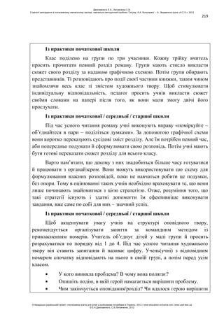219
Із практики початкової школи
Клас поділено на групи по три учасники. Кожну трійку вчитель
просить прочитати певний розділ роману. Групи мають стисло викласти
сюжет свого розділу за наданою графічною схемою. Потім групи обирають
представників. Ті розповідають про події своєї частини книжки, таким чином
знайомлячи весь клас зі змістом художнього твору. Щоб стимулювати
індивідуальну відповідальність, педагог просить учнів викласти сюжет
своїми словами на папері після того, як вони мали змогу двічі його
прослухати.
Із практики початкової / середньої / старшої школи
Під час усного читання роману учні виконують вправу «поміркуйте –
об’єднайтеся в пари – поділіться думками». За допомогою графічної схеми
вони коротко переказують сусідові зміст розділу. Але їм потрібен певний час,
аби попередньо подумати й сформулювати свою розповідь. Потім учні мають
бути готові переказати сюжет розділу для всього класу.
Варто пам’ятати, що декому з них знадобиться більше часу готуватися
й працювати з органайзером. Вони можуть використовувати цю схему для
формулювання власних розповідей, поки не навчаться робити це подумки,
без опори. Тому в оцінюванні таких учнів необхідно враховувати те, що вони
лише починають знайомитися з цією стратегією. Отже, розуміння того, що
такі стратегії існують і здатні допомогти їм ефективніше виконувати
завдання, вже саме по собі для них – значний успіх.
Із практики початкової / середньої / старшої школи
Щоб акцентувати увагу учнів на структурі оповідного твору,
рекомендується організувати заняття за командним методом із
привласненням номерів. Учитель об’єднує дітей у малі групи й просить
розрахуватися по порядку від 1 до 4. Під час усного читання художнього
твору він ставить запитання й називає цифру. Учень(учні) з відповідним
номером спочатку відповідають на нього в своїй групі, а потім перед усім
класом.
У кого виникла проблема? В чому вона полягає?
Опишіть подію, в якій герой намагається вирішити проблему.
Чим закінчується оповідання/розділ? Чи вдалося герою вирішити
Данілавічютє Е.А., Литовченко С.В.
Стратегії викладання в інклюзивному навчальному закладі: навчально-методичний посібник / За ред. А.А. Колупаєвої. – К.: Видавнича група «А.С.К.», 2012
© Канадсько-український проект «Інклюзивна освіта для дітей з особливими потребами в Україні», 2012 / www.education-inclusive.com, www.ussf.kiev.ua
© Е.А.Данілавічютє, С.В.Литовченко, 2012
 