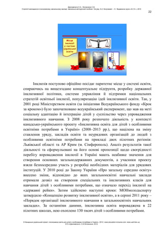 22
Місце
інклюзії
у системі
української
освіти
ЗО
ІО
СО
Інклюзія поступово офіційно посідає паритетне місце у системі освіти,
спираючись на вищезгадане концептуальне підґрунтя, розробку державної
інклюзивної політики, системи управління й підтримки національних
стратегій освітньої інклюзії, популяризацію ідей інклюзивної освіти. Так, у
2001 році Міністерством освіти (за ініціативи Всеукраїнського фонду «Крок
за кроком») було започатковано всеукраїнський експеримент, що мав на меті
соціальну адаптацію й інтеграцію дітей у суспільство через упровадження
інклюзивного навчання. З 2008 року розпочато діяльність у контексті
канадсько-українського проекту «Інклюзивна освіта для дітей з особливими
освітніми потребами в Україні» (2008–2013 рр.), що націлена на зміну
ставлення уряду, закладів освіти та неурядових організацій до людей з
особливими освітніми потребами на прикладі двох пілотних регіонів:
Львівської області та АР Крим (м. Сімферополь). Аналіз результатів такої
діяльності та сформульовані на його основі пропозиції щодо своєрідності
перебігу впровадження інклюзії в Україні мають неабияке значення для
створення основних загальнодержавних документів, а учасники проекту
взяли безпосередню участь у розробці необхідних матеріалів для урядових
інституцій. У 2010 році до Закону України «Про загальну середню освіту»
внесено зміни, відповідно до яких загальноосвітні навчальні заклади
отримали дозвіл на створення спеціальних та інклюзивних класів для
навчання дітей з особливими потребами, що означало перехід інклюзії на
«державні рейки». Затим здійснено наступні кроки: МОНмолодьспорту
затвердило «Концепцію розвитку інклюзивної освіти», а в серпні 2011 року –
«Порядок організації інклюзивного навчання в загальноосвітніх навчальних
закладах». За останніми даними, інклюзивна освіта впроваджена в 22
пілотних школах, нею охоплено 130 тисяч дітей з особливими потребами.
Данілавічютє Е.А., Литовченко С.В.
Стратегії викладання в інклюзивному навчальному закладі: навчально-методичний посібник / За ред. А.А. Колупаєвої. – К.: Видавнича група «А.С.К.», 2012
© Канадсько-український проект «Інклюзивна освіта для дітей з особливими потребами в Україні», 2012 / www.education-inclusive.com, www.ussf.kiev.ua
© Е.А.Данілавічютє, С.В.Литовченко, 2012
 