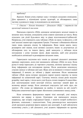 220
проблему?
Варіант. Кожен учень отримує одну з чотирьох складових оповідання.
Діти працюють у відповідних кутках аудиторії, де обговорюють свою
частину художнього твору та відповідають на запитання.
7. «Знаємо – Хочемо дізнатися – Дізналися» (ЗХД), – стратегія для
організації читання й мислення
Навчальна стратегія «ЗХД» допомагає активізувати загальні знання та
визначає мету читання, спонукаючи учнів ставити запитання до тексту. Вона
підходить для дітей будь-якого віку та рівня підготовленості/здібностей.
Наприклад, учні отримують одну таблицю «ЗХД» на групу та фіксують у ній
свої загальні знання про стародавню Грецію. Учасники з обмеженим обсягом
таких знань наводять відому їм інформацію. Вони також мають змогу
розширити свої знання, коли активно слухають інших та долучаються до
обговорення того чи іншого факту, який записують у таблицю після
погодження з усіма членами групи. Дуже важливо, щоб учні розуміли
необхідність активізації та розширення загальних знань.
Гарантувати залучення всіх членів до групової діяльності допоможе
принцип «вертушки», коли учні заповнюють таблицю «ЗХД» по колу. Коли
ручка й папір переходять до чергового учасника, він/вона пропонує відому
йому інформацію для погодження групою. Після досягнення консенсусу
учасник записує в таблицю свої дані. Якщо діти не впевнені в точності певної
інформації, її вносять до таблиці у формі запитання. Після заповнення
таблиці «ЗХД» група починає групувати окремі пункти переліку за типом
інформації на семантичній карті. Спочатку вчитель кілька разів моделює
розробку такої карти, і після цього учні будуть готові створити її самостійно.
Для започаткування нової категорії вчитель занотовує певний факт на
великому аркуші паперу. Коли доповідачі озвучують ідеї своїх груп, він
запитує: «Чи схожа ця інформація на якийсь із записів на цій схемі?»
Побудова семантичної карти сприяє збагаченню словникового запасу учнів.
Коли починають формуватися окремі чіткі категорії, учні можуть
закінчити цю вправу в групах. Ключовим для навчального модуля,
наприклад, про історію стародавньої Греції, є поняття потреб особистості:
фізичних, соціальних і психологічних. Тому рекомендується заохочувати
дітей групувати розрізнені факти навколо цих категорій. А щоб забезпечити
колективну участь у цій діяльності, учні додають інформацію на групову
Данілавічютє Е.А., Литовченко С.В.
Стратегії викладання в інклюзивному навчальному закладі: навчально-методичний посібник / За ред. А.А. Колупаєвої. – К.: Видавнича група «А.С.К.», 2012
© Канадсько-український проект «Інклюзивна освіта для дітей з особливими потребами в Україні», 2012 / www.education-inclusive.com, www.ussf.kiev.ua
© Е.А.Данілавічютє, С.В.Литовченко, 2012
 