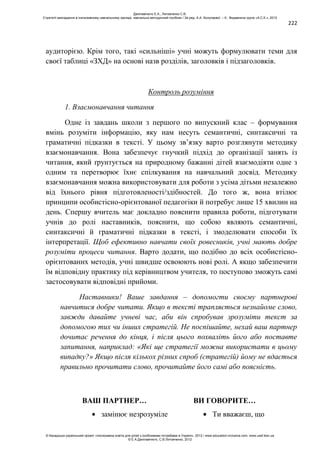 222
аудиторією. Крім того, такі «сильніші» учні можуть формулювати теми для
своєї таблиці «ЗХД» на основі назв розділів, заголовків і підзаголовків.
Контроль розуміння
1. Взаємонавчання читання
Одне із завдань школи з першого по випускний клас – формування
вмінь розуміти інформацію, яку нам несуть семантичні, синтаксичні та
граматичні підказки в тексті. У цьому зв’язку варто розглянути методику
взаємонавчання. Вона забезпечує гнучкий підхід до організації занять із
читання, який ґрунтується на природному бажанні дітей взаємодіяти одне з
одним та перетворює їхнє спілкування на навчальний досвід. Методику
взаємонавчання можна використовувати для роботи з усіма дітьми незалежно
від їхнього рівня підготовленості/здібностей. До того ж, вона втілює
принципи особистісно-орієнтованої педагогіки й потребує лише 15 хвилин на
день. Спершу вчитель має докладно пояснити правила роботи, підготувати
учнів до ролі наставників, пояснити, що собою являють семантичні,
синтаксичні й граматичні підказки в тексті, і змоделювати способи їх
інтерпретації. Щоб ефективно навчати своїх ровесників, учні мають добре
розуміти процеси читання. Варто додати, що подібно до всіх особистісно-
орієнтованих методів, учні швидше освоюють нові ролі. А якщо забезпечити
їм відповідну практику під керівництвом учителя, то поступово зможуть самі
застосовувати відповідні прийоми.
Наставники! Ваше завдання – допомогти своєму партнерові
навчитися добре читати. Якщо в тексті трапляється незнайоме слово,
завжди давайте учневі час, аби він спробував зрозуміти текст за
допомогою тих чи інших стратегій. Не поспішайте, нехай ваш партнер
дочитає речення до кінця, і після цього похваліть його або поставте
запитання, наприклад: «Які ще стратегії можна використати в цьому
випадку?» Якщо після кількох різних спроб (стратегій) йому не вдається
правильно прочитати слово, прочитайте його самі або поясність.
ВАШ ПАРТНЕР… ВИ ГОВОРИТЕ…
замінює незрозуміле Ти вважаєш, що
Данілавічютє Е.А., Литовченко С.В.
Стратегії викладання в інклюзивному навчальному закладі: навчально-методичний посібник / За ред. А.А. Колупаєвої. – К.: Видавнича група «А.С.К.», 2012
© Канадсько-український проект «Інклюзивна освіта для дітей з особливими потребами в Україні», 2012 / www.education-inclusive.com, www.ussf.kiev.ua
© Е.А.Данілавічютє, С.В.Литовченко, 2012
 