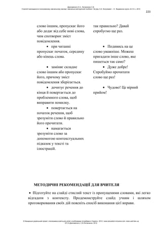 223
слово іншим, пропускає його
або додає від себе нові слова,
чим спотворює зміст
повідомлення.
так правильно? Давай
спробуємо ще раз.
при читанні
пропускає початок, середину
або кінець слова.
Подивись на це
слово уважніше. Можеш
пригадати інше слово, яке
пишеться так само?
заміняє складне
слово іншим або пропускає
його, причому зміст
повідомлення зберігається.
Дуже добре!
Спробуймо прочитати
слово ще раз!
дочитує речення до
кінця й повертається до
проблемного слова, щоб
виправити помилку.
Чудово! Це вірний
прийом!
повертається на
початок речення, щоб
зрозуміти слово й правильно
його прочитати.
намагається
зрозуміти слово за
допомогою контекстуальних
підказок у тексті та
ілюстрацій.
МЕТОДИЧНІ РЕКОМЕНДАЦІЇ ДЛЯ ВЧИТЕЛЯ
Підготуйте на слайді стислий текст із пропущеними словами, які легко
відгадати з контексту. Продемонструйте слайд учням і шляхом
проговорювання своїх дій поясніть спосіб виконання цієї вправи.
Данілавічютє Е.А., Литовченко С.В.
Стратегії викладання в інклюзивному навчальному закладі: навчально-методичний посібник / За ред. А.А. Колупаєвої. – К.: Видавнича група «А.С.К.», 2012
© Канадсько-український проект «Інклюзивна освіта для дітей з особливими потребами в Україні», 2012 / www.education-inclusive.com, www.ussf.kiev.ua
© Е.А.Данілавічютє, С.В.Литовченко, 2012
 