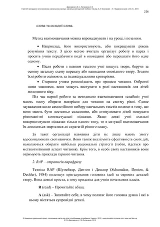 226
слова та складні слова.
Метод взаємонавчання можна впроваджувати і на уроці, і поза ним.
Наприклад, його використовують, аби покращувати рівень
розуміння тексту. З цією метою вчитель організує роботу в парах і
просить учнів передбачити події в оповіданні або переказати його одне
одному.
Після роботи з певним текстом учні пишуть твори, беручи за
основу загальну схему переказу або написання оповідного твору. Згодом
їхні роботи оцінюють за індивідуальними критеріями.
Старшим учням розповідають про процеси читання. Озброєні
цими знаннями, вони можуть виступати в ролі наставників для дітей
молодшого віку.
Під час парної роботи за методикою взаємонавчання «слабші» учні
мають змогу обирати матеріали для читання на своєму рівні. Єдине
зауваження щодо самостійного вибору навчальних текстів полягає в тому, що
вони мають бути достатньо складними, аби стимулювати дітей пошукати
різноманітні контекстуальні підказки. Якщо деякі учні схильні
використовувати підказки тільки одного типу, то в ситуації взаємонавчання
їм доводиться звертатися до стратегій різного плану.
За такої організації навчання діти не лише мають змогу
вдосконалювати свої навички. Вони також аналізують ефективність своїх дій,
намагаються обирати найбільш раціональні стратегії (тобто, йдеться про
метакогнітивний аспект читання). Крім того, в особі своїх наставників вони
отримують приклади гарного читання.
2. RAP – стратегія парафразу
Техніка RAP (Шумейкер, Дентон і Дешлер (Schumaker, Denton, &
Deshler), 1984) полегшує пригадування головних ідей та окремих деталей
твору. Вона доволі проста, а тому придатна для учнів початкових класів.
R (read) – Прочитайте абзац.
A (ask) – Запитайте себе, в чому полягає його головна думка і які в
ньому містяться супровідні деталі.
Данілавічютє Е.А., Литовченко С.В.
Стратегії викладання в інклюзивному навчальному закладі: навчально-методичний посібник / За ред. А.А. Колупаєвої. – К.: Видавнича група «А.С.К.», 2012
© Канадсько-український проект «Інклюзивна освіта для дітей з особливими потребами в Україні», 2012 / www.education-inclusive.com, www.ussf.kiev.ua
© Е.А.Данілавічютє, С.В.Литовченко, 2012
 