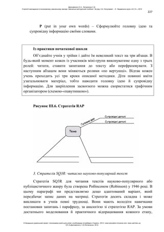 227
P (put in your own words) – Сформулюйте головну ідею та
супровідну інформацію своїми словами.
Із практики початкової школи
Об’єднайте учнів у трійки і дайте їм невеликий текст на три абзаци. В
будь-який момент кожен із учасників міні-групи виконуватиме одну з трьох
ролей: читати, ставити запитання до тексту або перефразовувати. З
наступним абзацом вони міняються ролями «по вертушці». Відтак кожен
учень проходить усі три кроки описаної методики. Діти повинні вміти
узагальнювати матеріал, тобто наводити головну ідею й супровідну
інформацію. Для закріплення засвоєного можна скористатися графічним
організатором (схемою-«павутинкою»).
Рисунок ІІІ.6. Стратегія RAP
3. Стратегія SQ3R: читаємо науково-популярний текст
Стратегія SQ3R для читання текстів науково-популярного або
публіцистичного жанру була створена Робінсоном (Robinson) у 1946 році. В
цьому параграфі ми представляємо дещо адаптований варіант, який
передбачає запис даних на матриці. Стратегія досить складна і може
викликати в учнів певні труднощі. Вони мають володіти навичками
постановки запитань і парафразу, за аналогією зі стратегією RAP. За умови
достатнього моделювання й практичного відпрацювання кожного етапу,
Данілавічютє Е.А., Литовченко С.В.
Стратегії викладання в інклюзивному навчальному закладі: навчально-методичний посібник / За ред. А.А. Колупаєвої. – К.: Видавнича група «А.С.К.», 2012
© Канадсько-український проект «Інклюзивна освіта для дітей з особливими потребами в Україні», 2012 / www.education-inclusive.com, www.ussf.kiev.ua
© Е.А.Данілавічютє, С.В.Литовченко, 2012
 
