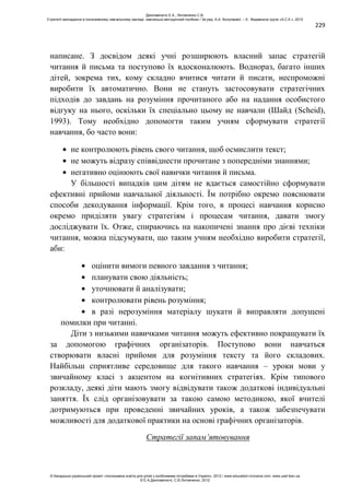 229
написане. З досвідом деякі учні розширюють власний запас стратегій
читання й письма та поступово їх вдосконалюють. Воднораз, багато інших
дітей, зокрема тих, кому складно вчитися читати й писати, неспроможні
виробити їх автоматично. Вони не стануть застосовувати стратегічних
підходів до завдань на розуміння прочитаного або на надання особистого
відгуку на нього, оскільки їх спеціально цьому не навчали (Шайд (Scheid),
1993). Тому необхідно допомогти таким учням сформувати стратегії
навчання, бо часто вони:
не контролюють рівень свого читання, щоб осмислити текст;
не можуть відразу співвіднести прочитане з попередніми знаннями;
негативно оцінюють свої навички читання й письма.
У більшості випадків цим дітям не вдається самостійно сформувати
ефективні прийоми навчальної діяльності. Їм потрібно окремо пояснювати
способи декодування інформації. Крім того, в процесі навчання корисно
окремо приділяти увагу стратегіям і процесам читання, давати змогу
досліджувати їх. Отже, спираючись на накопичені знання про дієві техніки
читання, можна підсумувати, що таким учням необхідно виробити стратегії,
аби:
оцінити вимоги певного завдання з читання;
планувати свою діяльність;
уточнювати й аналізувати;
контролювати рівень розуміння;
в разі нерозуміння матеріалу шукати й виправляти допущені
помилки при читанні.
Діти з низькими навичками читання можуть ефективно покращувати їх
за допомогою графічних організаторів. Поступово вони навчаться
створювати власні прийоми для розуміння тексту та його складових.
Найбільш сприятливе середовище для такого навчання – уроки мови у
звичайному класі з акцентом на когнітивних стратегіях. Крім типового
розкладу, деякі діти мають змогу відвідувати також додаткові індивідуальні
заняття. Їх слід організовувати за такою самою методикою, якої вчителі
дотримуються при проведенні звичайних уроків, а також забезпечувати
можливості для додаткової практики на основі графічних організаторів.
Стратегії запам’ятовування
Данілавічютє Е.А., Литовченко С.В.
Стратегії викладання в інклюзивному навчальному закладі: навчально-методичний посібник / За ред. А.А. Колупаєвої. – К.: Видавнича група «А.С.К.», 2012
© Канадсько-український проект «Інклюзивна освіта для дітей з особливими потребами в Україні», 2012 / www.education-inclusive.com, www.ussf.kiev.ua
© Е.А.Данілавічютє, С.В.Литовченко, 2012
 