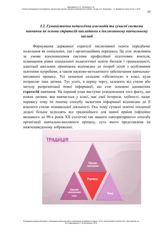 23
І.2. Гуманістична педагогічна взаємодія та сучасні системи
навчання як основа стратегій викладання в інклюзивному навчальному
закладі
Формування державної стратегії інклюзивної освіти передбачає
подолання як соціальних, так і організаційних перешкод. Це стає можливим
за умови вдосконалення системи професійної підготовки вчителя,
підвищення рівня спеціальної педагогічної освіти батьків і громадськості,
адаптації шкільних приміщень відповідно до потреб дітей з особливими
освітніми потребами, а також науково-методичного забезпечення навчально-
виховного процесу. Усі зазначені складові «збігаються» в класі, куди
потрапляє така дитина. Тут успіх, в першу чергу, залежить від стилю або
методу репрезентації нової інформації, що стає основою адекватних
стратегій навчання. На перший план виступає усвідомлення того факту, що
кожна дитина, яка навчається у класі, має свої інтереси, здібності, надає
перевагу тому чи іншому способу засвоєння інформації відповідно до її
власного стилю пізнавальної діяльності. Ось чому сучасні освітні тенденції
дедалі більше відходять від традиційного для нашої країни (офіційно
визнаного до 90-х років ХХ століття) так званого «авторитарного» способу
організації навчально-виховного процесу, суть якого представлена на
нижченаведеному зображенні.
ТРАДИЦІЯ
Процес
навчання
Єдиний
навчальний
план
Учитель
Учні
Данілавічютє Е.А., Литовченко С.В.
Стратегії викладання в інклюзивному навчальному закладі: навчально-методичний посібник / За ред. А.А. Колупаєвої. – К.: Видавнича група «А.С.К.», 2012
© Канадсько-український проект «Інклюзивна освіта для дітей з особливими потребами в Україні», 2012 / www.education-inclusive.com, www.ussf.kiev.ua
© Е.А.Данілавічютє, С.В.Литовченко, 2012
 