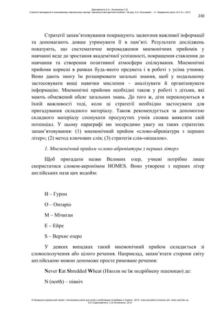 230
Стратегії запам’ятовування покращують засвоєння важливої інформації
та допомагають довше утримувати її в пам’яті. Результати досліджень
показують, що систематичне впровадження мнемонічних прийомів у
навчанні веде до зростання академічної успішності, покращення ставлення до
навчання та створення позитивної атмосфери спілкування. Мнемонічні
прийоми корисні в рамках будь-якого предмета і в роботі з усіма учнями.
Вони дають змогу їм розширювати загальні знання, щоб у подальшому
застосовувати вищі навички мислення – аналізувати й організовувати
інформацію. Мнемонічні прийоми необхідні також у роботі з дітьми, які
мають обмежений обсяг загальних знань. До того ж, діти переконуються в
їхній важливості тоді, коли ці стратегії необхідно застосувати для
пригадування складного матеріалу. Також рекомендується за допомогою
складного матеріалу спонукати просунутих учнів сповна виявляти свій
потенціал. У цьому параграфі ми зосередимо увагу на таких стратегіях
запам’ятовування: (1) мнемонічний прийом «слово-абревіатура з перших
літер»; (2) метод ключових слів; (3) стратегія слів-«вішалок».
1. Мнемонічний прийом «слово-абревіатура з перших літер»
Щоб пригадати назви Великих озер, учневі потрібно лише
скористатися словом-акронімом HOMES. Воно утворене з перших літер
англійських назв цих водойм:
H – Гурон
O – Онтаріо
M – Мічиган
E – Ейре
S – Верхнє озеро
У деяких випадках такий мнемонічний прийом складається зі
словосполучення або цілого речення. Наприклад, запам’ятати сторони світу
англійською мовою допоможе просте римоване речення:
Never Eat Shredded Wheat (Ніколи не їж подрібнену пшеницю) де:
N (north) – північ
Данілавічютє Е.А., Литовченко С.В.
Стратегії викладання в інклюзивному навчальному закладі: навчально-методичний посібник / За ред. А.А. Колупаєвої. – К.: Видавнича група «А.С.К.», 2012
© Канадсько-український проект «Інклюзивна освіта для дітей з особливими потребами в Україні», 2012 / www.education-inclusive.com, www.ussf.kiev.ua
© Е.А.Данілавічютє, С.В.Литовченко, 2012
 
