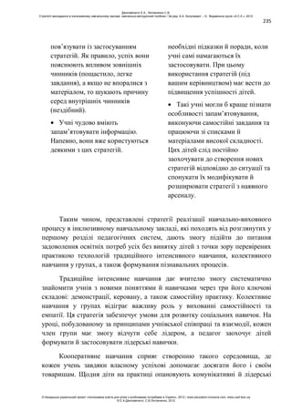 235
пов’язувати із застосуванням
стратегій. Як правило, успіх вони
пояснюють впливом зовнішніх
чинників (пощастило, легке
завдання), а якщо не впоралися з
матеріалом, то шукають причину
серед внутрішніх чинників
(нездібний).
Учні чудово вміють
запам’ятовувати інформацію.
Напевно, вони вже користуються
деякими з цих стратегій.
необхідні підказки й поради, коли
учні самі намагаються їх
застосовувати. При цьому
використання стратегій (під
вашим керівництвом) має вести до
підвищення успішності дітей.
Такі учні могли б краще пізнати
особливості запам’ятовування,
виконуючи самостійні завдання та
працюючи зі списками й
матеріалами високої складності.
Цих дітей слід постійно
заохочувати до створення нових
стратегій відповідно до ситуації та
спонукати їх модифікувати й
розширювати стратегії з наявного
арсеналу.
Таким чином, представлені стратегії реалізації навчально-виховного
процесу в інклюзивному навчальному закладі, які походять від розглянутих у
першому розділі педагогічних систем, дають змогу підійти до питання
задоволення освітніх потреб усіх без винятку дітей з точки зору перевірених
практикою технологій традиційного інтенсивного навчання, колективного
навчання у групах, а також формування пізнавальних процесів.
Традиційне інтенсивне навчання дає вчителю змогу систематично
знайомити учнів з новими поняттями й навичками через три його ключові
складові: демонстрації, керовану, а також самостійну практику. Колективне
навчання у групах відіграє важливу роль у вихованні самостійності та
емпатії. Ця стратегія забезпечує умови для розвитку соціальних навичок. На
уроці, побудованому за принципами учнівської співпраці та взаємодії, кожен
член групи має змогу відчути себе лідером, а педагог заохочує дітей
формувати й застосовувати лідерські навички.
Кооперативне навчання сприяє створенню такого середовища, де
кожен учень завдяки власному успіхові допомагає досягати його і своїм
товаришам. Щодня діти на практиці опановують комунікативні й лідерські
Данілавічютє Е.А., Литовченко С.В.
Стратегії викладання в інклюзивному навчальному закладі: навчально-методичний посібник / За ред. А.А. Колупаєвої. – К.: Видавнича група «А.С.К.», 2012
© Канадсько-український проект «Інклюзивна освіта для дітей з особливими потребами в Україні», 2012 / www.education-inclusive.com, www.ussf.kiev.ua
© Е.А.Данілавічютє, С.В.Литовченко, 2012
 