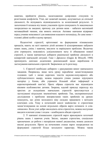 236
навички, прийняття рішень, налагодження довірливих стосунків та
розв’язання конфліктів. Учні, які зазвичай пасивні, долучаються до спільної
діяльності, бо відчувають відповідальність за колективний результат. А
заохочення й похвала від інших учасників групи спонукають їх максимально
зосередитися на завданні, причому для дитини вони – набагато вагоміший
мотиваційний чинник, ніж вимога вчителя. Активне навчання відкриває
перед учнями можливості для виявлення власного потенціалу, бо саме вони –
головні дійові особи в цьому процесі.
Педагогічні стратегії, орієнтовані на формування пізнавальних
процесів, мають на меті навчити дітей активно й цілеспрямовано набувати
нових знань, умінь і навичок, мислити та вирішувати проблеми. Водночас
діти отримують можливість усвідомлювати мету й обмеження певної
стратегії, а також навчаються добирати раціональні прийоми діяльності в
конкретній навчальній ситуації. Гане і Дрісколл (Gagne & Driscoll, 1988)
пропонують декілька додаткових рекомендацій щодо вироблення й
застосування навчальних стратегій. Звернемося до їх розгляду.
1. Стратегії необхідно добирати з урахуванням вимог навчального
завдання. Наприклад, якщо мета уроку передбачає запам’ятовування
головних ідей з низки коротких текстів науково-популярного або
публіцистичного жанру, можна порадити учням умовно згрупувати
матеріал у блоки, аби утримати більший обсяг інформації в
короткотерміновій пам’яті. Проте обрана стратегія має відповідати
віковим особливостям дитини. Зокрема, вдалий приклад переходу від
простих до складніших навчальних стратегій простежується у
застосуванні візуальних мнемонічних прийомів. Так, експериментальні
дослідження з проблеми використання таких прийомів на уроках
показують, що дітям молодшого віку складно працювати з методом
ключових слів. Тому в початковій школі знайомство зі стратегіями
запам’ятовування на основі візуальних образів варто починати зі слів-
«вішалок». Коли учні добре оволодіють цією стратегією, можна поступово
вводити ключові слова і згодом – комбінувати обидві стратегії.
2. У навчанні пізнавальних стратегій варто враховувати поточний
рівень знань і навичок учнів. Звісно, завдяки стратегіям, спеціально
призначених до роботи з матеріалом певної дисципліни, можна досягати
високі результати. Проте на початкових етапах варто зосередитися на
формуванні стратегій більш загального характеру. Можна також
Данілавічютє Е.А., Литовченко С.В.
Стратегії викладання в інклюзивному навчальному закладі: навчально-методичний посібник / За ред. А.А. Колупаєвої. – К.: Видавнича група «А.С.К.», 2012
© Канадсько-український проект «Інклюзивна освіта для дітей з особливими потребами в Україні», 2012 / www.education-inclusive.com, www.ussf.kiev.ua
© Е.А.Данілавічютє, С.В.Литовченко, 2012
 