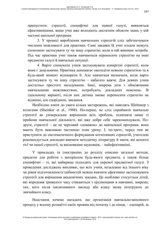 237
припустити: стратегії, специфічні для певної галузі, виявляться
ефективнішими, якщо учні вже володіють достатнім обсягом знань у цій
частині шкільної програми.
3. У процесі вироблення навчальних стратегій слід забезпечувати
численні можливості для практики. Саме завдяки їй учні згодом можуть
спонтанно застосувати ту чи іншу стратегію, коли в ній виникне потреба.
Під час практики учні також навчаються переносити стратегію на інші
предметні галузі й навчальні ситуації.
4. Варто спонукати учнів застосовувати конкретні стратегії, коли
вони є доцільними. Практика допомагає оволодіти певною стратегією та в
будь-який момент відтворити її. Але навчитися визначати, коли варто
застосувати ту чи іншу стратегію – набагато важче. Для деяких учнів
достатньо простого нагадування. Інші, зокрема діти з обмеженими
навчальними можливостями, потребують докладних пояснень. В
ідеальному варіанті, після них дитина зможе переносити стратегію на
відмінні, але споріднені, завдання.
Необхідно взяти до уваги кілька застережень, які наводять Шейнкер з
колегами (Sheinker et al., 1988). По-перше, не слід сприймати навчальні
стратегії як універсальне вирішення всіх проблем, підміняти ними ті
прийоми навчальної діяльності, які вже добре себе зарекомендували. По-
друге, стратегії – це не черговий «доважок» до навчальної програми, вони
мають бути важливою частиною теми уроку. І, по-третє, перед тим як
приступити до систематичного формування когнітивних стратегій, учителеві
рекомендується докладно вивчити методичну літературу й знати, які аспекти
тієї чи іншої стратегії, за висновками науковців, – найефективніші.
У прикладах та ілюстраціях до розділу описано загальні методи,
придатні для роботи з матеріалом будь-якого предмета, а також більш
специфічні – ті, які найкраще підходять для окремої предметної галузі. З
проведених досліджень випливає, що всіх учнів, незалежно від їхнього віку
чи рівня підготовленості/здібностей можна навчити ефективно застосовувати
стратегії для вирішення академічних завдань. Це особливо стосується дітей,
які впродовж тривалого часу стикаються з труднощами в навчанні, зокрема,
тих, кого після інклюзивного закладу або класу знову інтегрують до
звичайного класу.
Наостанок хочемо нагадати, що організація навчально-виховного
процесу у всьому розмаїтті своїх проявів від початку і до кінця, – сценарій, за
Данілавічютє Е.А., Литовченко С.В.
Стратегії викладання в інклюзивному навчальному закладі: навчально-методичний посібник / За ред. А.А. Колупаєвої. – К.: Видавнича група «А.С.К.», 2012
© Канадсько-український проект «Інклюзивна освіта для дітей з особливими потребами в Україні», 2012 / www.education-inclusive.com, www.ussf.kiev.ua
© Е.А.Данілавічютє, С.В.Литовченко, 2012
 