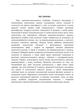 239
ПІСЛЯМОВА
Зміст навчально-методичного посібника «Стратегії викладання в
інклюзивному навчальному закладі» віддзеркалює освітні тенденції й
технології, що набули популярності у світі за останні десятиліття і посіли
передові позиції завдяки своїй універсальності. Глибоке розуміння
філософського підґрунтя інклюзії, своєрідності її розвитку в нашій країні,
визначення її місця й усвідомлення ролі в єдиній системі освіти дають змогу
замислитися над можливістю побудови навчально-виховного процесу,
враховуючи потреби дітей, розвиток котрих відбувається як відповідно до
загальноприйнятого еталону, так і за індивідуальним розкладом, у контексті
спільного освітнього простору. Пошуки шляхів найбільш раціональної
організації педагогічної взаємодії в інклюзивному середовищі
уможливлюють вибір з опорою на перевірені світовою практикою
педагогічні системи, а також їх елементи, що використовуються у різному
поєднанні. Найкращі зразки алгоритмів застосування зазначених систем та їх
елементів за кордоном, а також перші кроки організації планування й
реалізації навчально-виховного процесу, здійснені в експериментальних
закладах України, демонструють доволі високу результативність стратегій,
репрезентованих у цьому посібнику. Водночас наголосимо на тому, що
інноваційний рух, який поступово розгортається у сфері освіти нашої
держави, має свої особливості й вимагає організації подальших досліджень
для аналізу й узагальнення набутого досвіду, а також зосередження
особливої уваги на питаннях імплементації взаємодії фахівців загальної та
спеціальної освіти. Народження вітчизняної моделі інклюзивної освіти, як
результат повсякденної практики та наукових досліджень, стане, на нашу
думку, надійним підґрунтям вдосконалення існуючих і створення
оригінальних стратегій викладання в інклюзивному навчальному закладі.
Данілавічютє Е.А., Литовченко С.В.
Стратегії викладання в інклюзивному навчальному закладі: навчально-методичний посібник / За ред. А.А. Колупаєвої. – К.: Видавнича група «А.С.К.», 2012
© Канадсько-український проект «Інклюзивна освіта для дітей з особливими потребами в Україні», 2012 / www.education-inclusive.com, www.ussf.kiev.ua
© Е.А.Данілавічютє, С.В.Литовченко, 2012
 