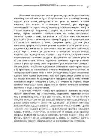 24
Нагадаємо, що центральна позиція учителя у традиційному навчально-
виховному процесі завжди була обґрунтованою його ключовою роллю у
передачі дітям знання, формуванні в них умінь та навичок, а також
вихованні, яке впливає на становлення мотивації, рис характеру,
самосвідомості та сприяє запуску механізму самовдосконалення. Чому ж
сьогодні педагогіку, побудовану з опорою на зазначені високоморальні
наміри, нерідко називають моносуб’єктною або навіть «бездітною»?
Відповідь полягає у тому, що вчитель є суб’єктом навчально-виховної
діяльності, а учень – об’єктом його впливу: в результаті встановлюються
суб’єкт-об’єктні стосунки у школі. Створення єдиних для всіх учнів
навчальних програм, спілкування учителя водночас з усіма учнями класу,
дотримання єдиних вимог до оцінювання знань та поведінки, здебільшого
доволі жорсткі вимоги до дисципліни та поодинокі випадки повного
розуміння суті індивідуального підходу, – все це наслідки культивування
вищезазначеного алгоритму стосунків. Підкреслимо, що позиція учня як
об’єкта педагогічних впливів передбачає особливий характер взаємодії
учителя й учня. До центру уваги потрапляють рольові відносини (вчитель –
керівник, учень – підлеглий), відбувається забезпечення певного рівня влади,
а це призводить до використання стратегій імперативу (обов’язковості) та
маніпуляції (пригнічення волі). У таких умовах учитель завдяки своїй позиції
відносно легко досягає слухняності; його воля сприймається учнями як така,
що вимагає негайного та беззаперечного підкорення. Це не може сприяти
виникненню творчої атмосфери у класі, а в середніх та старших класах
авторитет влади дедалі менше спрацьовує, бо підлітки починають оцінювати
професійні й людські якості вчителя.
У контексті сучасних уявлень про організацію навчально-виховного
процесу особистісна, або гуманістична, педагогічна взаємодія посідає
одне з центральних місць. Учень стає суб’єктом, на зміну суб’єкт-об’єктних
стосунків приходять суб’єкт-суб’єктні, що передбачає взаємодію дорослого й
дитини. Замість підходу «з цінностями суспільства – до дитини» все більше
популярним стає підхід «з дитиною – до цінностей суспільства» (О.Б. Орлов).
Головним стає завдання розвитку, а не формування природно закладених
якостей. Учитель, орієнтуючись на можливості й потреби дітей, організує
насправді колективну навчальну діяльність, частково поділяє з ними свої
функції, заохочує їх до самокерування і, відтак, не виступає центром
педагогічного процесу, представленому на нижченаведеному зображенні.
Данілавічютє Е.А., Литовченко С.В.
Стратегії викладання в інклюзивному навчальному закладі: навчально-методичний посібник / За ред. А.А. Колупаєвої. – К.: Видавнича група «А.С.К.», 2012
© Канадсько-український проект «Інклюзивна освіта для дітей з особливими потребами в Україні», 2012 / www.education-inclusive.com, www.ussf.kiev.ua
© Е.А.Данілавічютє, С.В.Литовченко, 2012
 