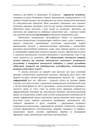 26
творчість, що робить її унікальною. Її підґрунтя – парадигма гуманізму,
заснована на ідеалі безмежних творчих можливостей індивідуальності та її
свободи. Історія свідчить, що ця парадигма дає хмогу людям жити відповідно
до смисложиттєвих цінностей. Вона допомагає усвідомити сенс власного
існування, породжує внутрішнє почуття, яке змушує співвідносити вчинки з
обов’язком перед людством і веде людей до альтруїзму. Зрозуміло, що
взаємодія, яка спирається на найкращі гуманістичні ідеї, – ідеальна основа
для успішної організації інклюзивного навчання в конкретному класі.
Визначення оптимального філософського базису та відповідного
психолого-педагогічного інструментарію (набуття знань, умінь і навичок у
процесі спеціально організованої підготовки педагогічних кадрів)
впровадження інклюзії у навчально-виховне середовище є надзвичайно
важливим організаційним моментом, однак лише першим кроком на шляху
до інноваційної перебудови освітнього процесу закладу. Другий крок полягає
у пошукові раціональних способів викладання в інклюзивному класі й дає
змогу відповісти на запитання: «Як задовольнити пізнавальні потреби
кожної дитини та досягти максимально можливого позитивного
результату в опануванні навчального матеріалу в умовах розмаїття
здібностей, інтересів та індивідуальних психофізичних особливостей
розвитку учнів одного класу?».
У даному контексті на перший план виступає ще один ключовий
принцип гуманістичної педагогічної взаємодії, авангардна роль якого вже
визнана на рівні світової практики впровадження інклюзії. Це – принцип
диференціації (від лат. differentia – розподіл цілого на частини, форми
ступені), суть якого полягає у врахуванні індивідуальних особливостей учнів
у тій або іншій формі під час їх групування з метою роздільного навчання у
контексті уроку (І. Унт). Саме на основі цього принципу відбувається
диференційоване навчання, що максимально наближує навчально-виховний
процес до пізнавальних потреб учнів та їхніх індивідуальних особливостей. В
умовах диференціації педагог видозмінює процес навчання таким чином, що
будь-який учень отримує можливість якнайкраще вдосконалити свої
здібності, працюючи в групі, створеній з урахуванням подібності
індивідуально-типологічних характеристик розвитку (здібностей, інтересів,
ступеня сформованості інтелектуальних операцій, швидкості їх перебігу,
домінування певних способів сприймання, обробки та відтворення
інформації тощо), притаманних декільком однокласникам.
Данілавічютє Е.А., Литовченко С.В.
Стратегії викладання в інклюзивному навчальному закладі: навчально-методичний посібник / За ред. А.А. Колупаєвої. – К.: Видавнича група «А.С.К.», 2012
© Канадсько-український проект «Інклюзивна освіта для дітей з особливими потребами в Україні», 2012 / www.education-inclusive.com, www.ussf.kiev.ua
© Е.А.Данілавічютє, С.В.Литовченко, 2012
 