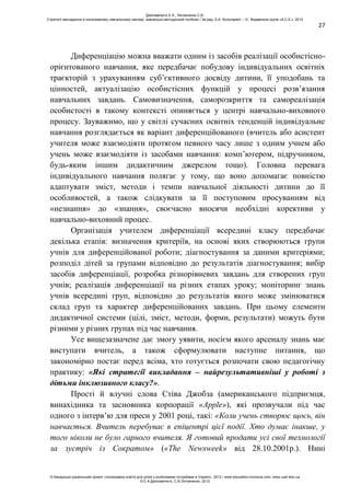 27
Диференціацію можна вважати одним із засобів реалізації особистісно-
орієнтованого навчання, яке передбачає побудову індивідуальних освітніх
траєкторій з урахуванням суб’єктивного досвіду дитини, її уподобань та
цінностей, актуалізацію особистісних функцій у процесі розв’язання
навчальних завдань. Самовизначення, саморозкриття та самореалізація
особистості в такому контексті опиняється у центрі навчально-виховного
процесу. Зауважимо, що у світлі сучасних освітніх тенденцій індивідуальне
навчання розглядається як варіант диференційованого (вчитель або асистент
учителя може взаємодіяти протягом певного часу лише з одним учнем або
учень може взаємодіяти із засобами навчання: комп’ютером, підручником,
будь-яким іншим дидактичним джерелом тощо). Головна перевага
індивідуального навчання полягає у тому, що воно допомагає повністю
адаптувати зміст, методи і темпи навчальної діяльності дитини до її
особливостей, а також слідкувати за її поступовим просуванням від
«незнання» до «знання», своєчасно вносячи необхідні корективи у
навчально-виховний процес.
Організація учителем диференціації всередині класу передбачає
декілька етапів: визначення критеріїв, на основі яких створюються групи
учнів для диференційованої роботи; діагностування за даними критеріями;
розподіл дітей за групами відповідно до результатів діагностування; вибір
засобів диференціації, розробка різнорівневих завдань для створених груп
учнів; реалізація диференціації на різних етапах уроку; моніторинг знань
учнів всередині груп, відповідно до результатів якого може змінюватися
склад груп та характер диференційованих завдань. При цьому елементи
дидактичної системи (цілі, зміст, методи, форми, результати) можуть бути
різними у різних групах під час навчання.
Усе вищезазначене дає змогу уявити, носієм якого арсеналу знань має
виступати вчитель, а також сформулювати наступне питання, що
закономірно постає перед всіма, хто готується розпочати свою педагогічну
практику: «Які стратегії викладання – найрезультативніші у роботі з
дітьми інклюзивного класу?».
Прості й влучні слова Стіва Джобза (американського підприємця,
винахідника та засновника корпорації «Apple»), які прозвучали під час
одного з інтерв’ю для преси у 2001 році, такі: «Коли учень створює щось, він
навчається. Вчитель перебуває в епіцентрі цієї події. Хто думає інакше, у
того ніколи не було гарного вчителя. Я готовий продати усі свої технології
за зустріч із Сократом» («The Newsweek» від 28.10.2001р.). Нині
Данілавічютє Е.А., Литовченко С.В.
Стратегії викладання в інклюзивному навчальному закладі: навчально-методичний посібник / За ред. А.А. Колупаєвої. – К.: Видавнича група «А.С.К.», 2012
© Канадсько-український проект «Інклюзивна освіта для дітей з особливими потребами в Україні», 2012 / www.education-inclusive.com, www.ussf.kiev.ua
© Е.А.Данілавічютє, С.В.Литовченко, 2012
 
