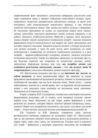 28
широковідомий факт можливості досягнення найкращих результатів саме
через отримання знань у процесі здійснення самостійного пошуку, вдало
скерованого педагогом (використання діяльнісного підходу, за якого учні
відчувають себе співучасниками навчального процесу, а ідеї вчителя
повністю оволодівають ними). Такі знання від самого початку є бажаними,
бо поступове просування на шляху до досягнення певної мети змушує
дитину самостійно знаходити раціональні засоби долання перешкод, а це
робить діяльність особистісно-цінною. Набутий у процесі такої діяльності
досвід створює ілюзію задоволення пізнавальних потреб і запускає механізм
формування почуття компетентності, яке щоразу дає змогу просуватися далі
сходами творчого мислення. Завдання педагога полягає у пошуку актуальних
для дитини ситуацій, у яких би вона могла діяти відповідно до своїх
можливостей і, спираючись на делікатну (здебільшого непомітну, а в разі
потреби – виразно-доброзичливу) підтримку педагога, досягати відчутних
позитивних результатів. Такий хід міркувань приводить до висновку про те,
що будь-яка стратегія має спиратися на педагогічну систему, здатну
забезпечити збереження балансу між тим, що потрібно дитині для
успішного розв’язання навчальних завдань і тим, що педагог може їй
запропонувати в достатньо обмежених умовах класного простору.
Л.С. Виготському належить ідея про те, що навчання має «вести» за
собою розвиток та мати розвивальний ефект. Це можливо за умови
врахування закономірностей розумового розвитку, вікових та індивідуальних
особливостей школярів, про що було мовлено вище. Такий підхід – основа
найцікавіших, відомих як у нашій країні, так і за кордоном систем навчання;
кожна з них знаходить свою відповідь на поставлене вище запитання.
Звернемося до їх короткого огляду.
Теорія, створена П.Я. Гальперіним, називається планомірно-поетапним
формуванням розумових дій та понять, хоча насправді охоплює значно
ширше коло явищ. Базуючись на цій теорії, можна формувати в учня
розумові дії, поняття, сенсорні образи, психічні процеси (наприклад, увагу,
пам'ять). Окрім того, розроблена поетапність, що слугує підставою для назви
теорії, – тільки частина загальної системи умов формування розумової дії.
Д.Б. Ельконін та В.В. Давидов, створюючи свою систему
розвивального навчання, спиралися на положення теорії Л.С. Виготського
про те, що навчання здійснює свою провідну роль у розумовому розвитку, в
першу чергу, через зміст знань, що засвоюються. Головна мета в контексті
цієї теорії – формувати у школярів теоретичне мислення, яке відображає
Данілавічютє Е.А., Литовченко С.В.
Стратегії викладання в інклюзивному навчальному закладі: навчально-методичний посібник / За ред. А.А. Колупаєвої. – К.: Видавнича група «А.С.К.», 2012
© Канадсько-український проект «Інклюзивна освіта для дітей з особливими потребами в Україні», 2012 / www.education-inclusive.com, www.ussf.kiev.ua
© Е.А.Данілавічютє, С.В.Литовченко, 2012
 