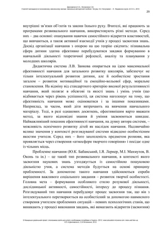 29
внутрішні зв’язки об’єктів та закони їхнього руху. Вчителі, які працюють за
програмами розвивального навчання, використовують різні методи. Серед
них – два основні: опанування навичок самостійного відкриття властивостей,
що вивчаються, а також активної взаємодії учнів у процесі засвоєння знань.
Досвід організації навчання з опорою на цю теорію свідчить: пізнавальна
сфера дитини здатна ефективно перебудуватися завдяки формуванню в
навчальній діяльності теоретичної рефлексії, аналізу та планування у
молодших школярів.
Дидактична система Л.В. Занкова опирається на ідею максимальної
ефективності навчання для загального розвитку школярів, забезпечує не
тільки інтелектуальний розвиток дитини, але й особистісне зростання
загалом – розвиток мотиваційної та емоційно-вольової сфер, моральне
становлення. На відміну від стандартного критерію високої результативності
навчання, який полягає в обсягові та якості знань і умінь учнів (що
відбивається через рівень успішності), ця система наголошує на тому, що
ефективність навчання може оцінюватися і за іншими показниками.
Наприклад, за часом, який діти витрачають на вивчення навчального
матеріалу. Тоді, в разі однакових досягнень, ефективнішим варто вважати
метод, за якого відповідні знання й уміння засвоюються швидше.
Найважливіший показник ефективності навчання, на думку автора системи, –
можливість психічного розвитку дітей як наслідок навчання. Надзвичайно
велике значення у контексті розглядуваної системи відведено особистісним
якостям учителя. Серед них – його захопленість предметом розмови, яка
проявляється через створення «атмосфери творчого говоріння» і посідає одне
із чільних місць.
Проблемне навчання (Ю.К. Бабанський, І.Я. Лернер, М.І. Махмутов, В.
Оконь та ін.) – це такий тип розвивального навчання, в контексті якого
засвоєння наукових знань узгоджується із самостійною пошуковою
діяльністю учня, а система методів будується на основі принципу
проблемності. За допомогою такого навчання здійснюються спроби
вирішення важливого соціального завдання – розвиток творчої особистості.
Головна мета – формування особливого стилю розумової діяльності,
дослідницької активності, самостійності, інтересу до процесу пізнання.
Розглядуваний тип навчання перебудовує процес засвоєння так, що він з
інтелектуального перетворюється на особистісний за допомогою навмисного
створення учителем проблемних ситуацій – певних психологічних станів, що
виникають у процесі виконання завдань, які вимагають відкриття (засвоєння)
Данілавічютє Е.А., Литовченко С.В.
Стратегії викладання в інклюзивному навчальному закладі: навчально-методичний посібник / За ред. А.А. Колупаєвої. – К.: Видавнича група «А.С.К.», 2012
© Канадсько-український проект «Інклюзивна освіта для дітей з особливими потребами в Україні», 2012 / www.education-inclusive.com, www.ussf.kiev.ua
© Е.А.Данілавічютє, С.В.Литовченко, 2012
 