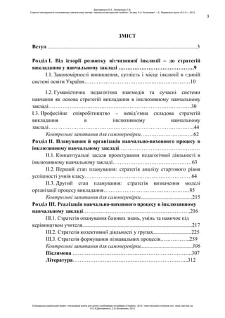 3
ЗМІСТ
Вступ .................................................................................................................3
Розділ І. Від історії розвитку вітчизняної інклюзії – до стратегій
викладання у навчальному закладі …………………………………….9
І.1. Закономірності виникнення, сутність і місце інклюзії в єдиній
системі освіти України……………………………………………………10
І.2. Гуманістична педагогічна взаємодія та сучасні системи
навчання як основа стратегій викладання в інклюзивному навчальному
закладі………………………………………………………………………30
І.3. Професійне співробітництво – невід’ємна складова стратегій
викладання в інклюзивному навчальному
закладі………………………………………………………………………..44
Контрольні запитання для самоперевірки……………………..…..62
Розділ ІІ. Планування й організація навчально-виховного процесу в
інклюзивному навчальному закладі……………………………………….
ІІ.1. Концептуальні засади проектування педагогічної діяльності в
інклюзивному навчальному закладі………………………………………63
ІІ.2. Перший етап планування: стратегія аналізу стартового рівня
успішності учнів класу…………………………………………………….64
ІІ.3. Другий етап планування: стратегія визначення моделі
організації процесу викладання…………………………………….……85
Контрольні запитання для самоперевірки.......................................215
Розділ ІІІ. Реалізація навчально-виховного процесу в інклюзивному
навчальному закладі…………………………………………………….216
ІІІ.1. Стратегія опанування базових знань, умінь та навичок під
керівництвом учителя...................................................................................217
ІІІ.2. Стратегія колективної діяльності у групах.............................225
ІІІ.3. Стратегія формування пізнавальних процесів……………..259
Контрольні запитання для самоперевірки.......................................306
Післямова …………………………………………………………..307
Література………………………………………………………...312
Данілавічютє Е.А., Литовченко С.В.
Стратегії викладання в інклюзивному навчальному закладі: навчально-методичний посібник / За ред. А.А. Колупаєвої. – К.: Видавнича група «А.С.К.», 2012
© Канадсько-український проект «Інклюзивна освіта для дітей з особливими потребами в Україні», 2012 / www.education-inclusive.com, www.ussf.kiev.ua
© Е.А.Данілавічютє, С.В.Литовченко, 2012
 