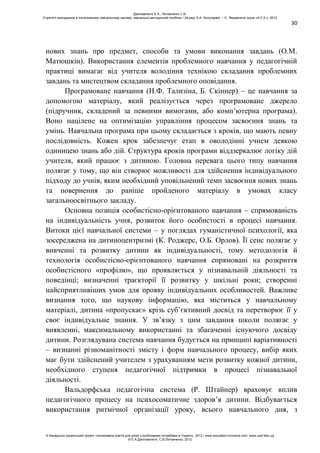 30
нових знань про предмет, способи та умови виконання завдань (О.М.
Матюшкін). Використання елементів проблемного навчання у педагогічній
практиці вимагає від учителя володіння технікою складання проблемних
завдань та мистецтвом складання проблемного оповідання.
Програмоване навчання (Н.Ф. Тализіна, Б. Скіннер) – це навчання за
допомогою матеріалу, який реалізується через програмоване джерело
(підручник, складений за певними вимогами, або комп’ютерна програма).
Воно націлене на оптимізацію управління процесом засвоєння знань та
умінь. Навчальна програма при цьому складається з кроків, що мають певну
послідовність. Кожен крок забезпечує етап в оволодінні учнем деякою
одиницею знань або дій. Структура кроків програми віддзеркалює логіку дій
учителя, який працює з дитиною. Головна перевага цього типу навчання
полягає у тому, що він створює можливості для здійснення індивідуального
підходу до учнів, яким необхідний уповільнений темп засвоєння нових знань
та повернення до раніше пройденого матеріалу в умовах класу
загальноосвітнього закладу.
Основна позиція особистісно-орієнтованого навчання – спрямованість
на індивідуальність учня, розвиток його особистості в процесі навчання.
Витоки цієї навчальної системи – у поглядах гуманістичної психології, яка
зосереджена на дитиноцентризмі (К. Роджерс, О.Б. Орлов). Її сенс полягає у
вивченні та розвитку дитини як індивідуальності, тому методологія й
технологія особистісно-орієнтованого навчання спрямовані на розкриття
особистісного «профілю», що проявляється у пізнавальній діяльності та
поведінці; визначенні траєкторії її розвитку у шкільні роки; створенні
найсприятливіших умов для прояву індивідуальних особливостей. Важливе
визнання того, що наукову інформацію, яка міститься у навчальному
матеріалі, дитина «пропускає» крізь суб’єктивний досвід та перетворює її у
своє індивідуальне знання. У зв’язку з цим завдання школи полягає у
виявленні, максимальному використанні та збагаченні існуючого досвіду
дитини. Розглядувана система навчання будується на принципі варіативності
– визнанні різноманітності змісту і форм навчального процесу, вибір яких
має бути здійснений учителем з урахуванням мети розвитку кожної дитини,
необхідного ступеня педагогічної підтримки в процесі пізнавальної
діяльності.
Вальдорфська педагогічна система (Р. Штайнер) враховує вплив
педагогічного процесу на психосоматичне здоров’я дитини. Відбувається
використання ритмічної організації уроку, всього навчального дня, з
Данілавічютє Е.А., Литовченко С.В.
Стратегії викладання в інклюзивному навчальному закладі: навчально-методичний посібник / За ред. А.А. Колупаєвої. – К.: Видавнича група «А.С.К.», 2012
© Канадсько-український проект «Інклюзивна освіта для дітей з особливими потребами в Україні», 2012 / www.education-inclusive.com, www.ussf.kiev.ua
© Е.А.Данілавічютє, С.В.Литовченко, 2012
 