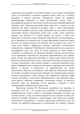 31
переходами від розумової до рухової активності, від свідомої концентрації
зусиль до спонтанності, підтримка здорового ритму зміни сну та періоду
бадьорості у процесі навчання. Створюються умови для здорового
функціонування травлення та інших фізіологічних систем. Саме у
вальдорфській педагогіці гігієнічному аспекту шкільного навчання приділено
особливу увагу. Навчально-виховний процес будується з опорою на чіткі
уявлення про вікові особливості розвитку дітей, а також концентрацію
навчального матеріалу: розклад занять побудовано так, що кожен основний
навчальний предмет (математика, рідна мова, історія тощо) вивчається
кожного дня протягом 5–6 тижнів перших дві години, а потім клас
переходить до вивчення іншого предмета (прихильники системи вважають,
що це призводить до економії часу та більш ефективному засвоєнню знань);
наступні дві години відведено на вивчення двох іноземних мов; після 12
годин діти співають, займаються музикою, евритмією («одушевленою
гімнастикою», створеною Р. Штайнером). Індивідуальний підхід до дитини у
вальдорфській школі дає змогу не тільки реагувати на певні явища й
змінювати за необхідності хід навчально-виховного процесу протягом року,
але й завершувати шкільний рік докладною характеристикою, яку отримує
кожна дитина, аби коригувати самооцінку й ставити перед собою нові цілі.
Відсутність бальної системи оцінок у цій педагогічній системі компенсується
стислим тлумаченням з боку вчителя переваг та недоліків виконаної учнем
роботи. Наприкінці року створюється розгорнута характеристика навчальної
роботи, її процесу та результатів; ця характеристика має вигляд
педагогічного свідоцтва, що позбавляє учня, який має низькі базові знання,
від впливу негативних психологічних факторів. Усе вищевикладене вимагає
високої компетентності з боку вчителя, тому відбувається жорсткий відбір
учителів для роботи у такій школі. Найдосвідченіші з них отримують право
вести уроки у тимчасово створюваних «допоміжних класах», де надається
допомога дітям, які відчувають суттєві труднощі у навчанні, а після
«вирівнювання» повертаються до свого класу.
Педагогічна система М. Монтессорі, розроблена для навчання та
виховання дітей від 3 до 6 років, була розвинута її послідовниками та
використовується також у роботі з молодшими школярами. Головна ідея
системи полягає у тому, що дитина відрізняється від дорослої людини, має
енергію та потребу в розвитку, а також створює свою особистість, активно
взаємодіючи із середовищем – людьми й предметами зовнішнього світу. Це
означає, що необхідно враховувати та задовольняти цю потребу в процесі
Данілавічютє Е.А., Литовченко С.В.
Стратегії викладання в інклюзивному навчальному закладі: навчально-методичний посібник / За ред. А.А. Колупаєвої. – К.: Видавнича група «А.С.К.», 2012
© Канадсько-український проект «Інклюзивна освіта для дітей з особливими потребами в Україні», 2012 / www.education-inclusive.com, www.ussf.kiev.ua
© Е.А.Данілавічютє, С.В.Литовченко, 2012
 