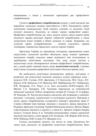 35
вимірювання, а також у визначенні характерних рис професійного
співробітництва.
Сутність професійного співробітництва полягає у такій взаємодії, яка
передбачає «соціально залежну самостійність» ( Ш.О. Амонашвілі), сприяє
досягненню індивідуальних цілей кожного учасника та загальних цілей
спільної діяльності, базуючись на певних нормах професійної моралі.
Професійне співробітництво дає змогу досягти нового, якісно вищого рівня
діяльності завдяки реалізації творчих здібностей співробітників, а також
задоволення їхньої потреби в обміні досвідом та ідеями. Зауважимо, що
сучасний термін «співробітництво» – синонім класичного терміна
«співпраця» і вживається паралельно з ним на теренах Україні.
Орієнтація України на європейську інтеграцію, впровадження нових
педагогічних технологій постійно збагачують науку новими термінами,
посилюючи потребу подолати наявні відмінності між вітчизняними та
зарубіжними поняттєвими системами. Ось чому дедалі частіше в
педагогічних колах обговорюються питання професійного співробітництва,
яке у нашій країні зазвичай носить назву педагогічної взаємодії, і визнано
невід’ємною складовою професійної підготовки в багатьох країнах світу.
На необхідність розв’язання різноманітних проблем, пов’язаних із
розвитком ідеї педагогічної взаємодії, вказують сучасні українські вчені –
педагоги О.В. Глузман, О.М. Друганова, С.Т.Золотухіна, М.Б. Євтух, В.С.
Курило, О.М. Микитюк, С.О. Микитюк, В.К. Майбородова, Н.С. Побірченко,
Н.В. Пузиркова, О.А. Рацул та ін. Інші дослідники (Н.В.Єлізарова, М.І.
Фрумін, Г.А. Цукерман, Е.В. Чудінова) звертаються до особливостей
навчальної взаємодії. Роботи закордонних авторів (Р. Селман, О. Стауфорд,
М. Фландерс, М. Хаузен) розглядають взаємодію, або інтеракцію, у навчанні,
виходячи з положень гуманістичної та когнітивної психології. Навчанню в
малих групах співробітництва («cooperative learning”) присвячені праці Р.
Славіна («Student team learning навчання у команді»), Девіда Джонсона й
Роджерса Джонсона («Learning TogetherНавчаємося разом»), Шломо Шаран
(«Дослідницька діяльність в групах»), а також Ел. Аронсон («Jigsaw/Ажурна
пилка»), Спенсер Каган й ін. Емоційно-комунікативну сторону навчальної
взаємодії аналізують у своїх працях Е.И. Бєленкіна, Л.В. Жарова, В.В. Котов,
М.М. Рибакова, М.В. Сєдова, Р.Х. Шакуров та ін.
Сучасні дослідження свідчать, що школа не може обходитися без
такого виду діяльності, як професійне педагогічне співробітництво. Воно
Данілавічютє Е.А., Литовченко С.В.
Стратегії викладання в інклюзивному навчальному закладі: навчально-методичний посібник / За ред. А.А. Колупаєвої. – К.: Видавнича група «А.С.К.», 2012
© Канадсько-український проект «Інклюзивна освіта для дітей з особливими потребами в Україні», 2012 / www.education-inclusive.com, www.ussf.kiev.ua
© Е.А.Данілавічютє, С.В.Литовченко, 2012
 