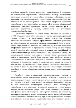 36
передбачає взаємодію педагога з колегами, учнями, батьками й спрямоване
на встановлення сприятливого психологічного клімату, психологічну
оптимізацію діяльності, стосунків; забезпечує швидке та більш раціональне
вирішення усіх навчально-виховних питань, сприяє формуванню ціннісних
орієнтацій під час обміну думками. Таким чином, професійне педагогічне
співробітництво поступово посідає центральне місце у структурі організації
професійної діяльності працівників школи, відіграє важливу роль у
цілісному педагогічному процесі, спрямованому на становлення
самокерованої особистості.
Дослідження американських учених Хоббса і Вестлінга, що відбулися у
у 1998 році, дали змогу дійти висновку про те, що успішність організації
спільної діяльності в інклюзивному закладі пояснюється кількома
чинниками. Найважливіші – ступінь сформованості ставлення працівників
до співробітництва та наявність вихідних можливостей брати в ньому
участь. Формування цих чинників має відбуватися у контексті початкової
професійної підготовки, а ефективність їхнього впливу на становлення
інклюзії залежить від подальшої роботи з підвищення кваліфікації та
самовдосконалення при належній підтримці з боку керівництва закладу. Це
актуалізує роль психологічних аспектів ефективності підготовки кадрів для
роботи в інклюзивному закладі. Тому особливої уваги необхідно надавати
міжособистісним і груповим проблемам; навчанню способів виконання
пов'язаних з інноваціями завдань і процедур; коригуванню установок і
поведінкових стереотипів співробітників; вивченню впливу змін в організації
на норми й цінності персоналу, що зумовлює модифікацію установок
поведінки, стимулює підвищення продуктивності праці, якості виконання
завдань.
Зарубіжні експерти організації навчально-виховного процесу в
інклюзивному закладі підкреслюють цінність розмаїття і вважають його
ключовим ресурсом для розвитку демократичних аспектів співробітництва,
які сприяють інтеграції різних поглядів на прийняття інноваційних рішень
під час виникнення неординарних ситуацій. Вони наголошують:
співробітництво стає можливим у середовищі, де педагоги та представники
ширшої шкільної спільноти (лідери, учні, батьки, підприємці, посадовці й
інші фахівці) разом обмірковують і обговорюють питання, що виникають,
використовуючи весь потенціал колективного знання та розробляючи нові
технології навчання для свого закладу. При цьому думка кожного учасника
цієї спільноти та його погляди надзвичайно цінні для створення єдиного
Данілавічютє Е.А., Литовченко С.В.
Стратегії викладання в інклюзивному навчальному закладі: навчально-методичний посібник / За ред. А.А. Колупаєвої. – К.: Видавнича група «А.С.К.», 2012
© Канадсько-український проект «Інклюзивна освіта для дітей з особливими потребами в Україні», 2012 / www.education-inclusive.com, www.ussf.kiev.ua
© Е.А.Данілавічютє, С.В.Литовченко, 2012
 