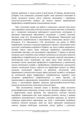 37
бачення проблеми, а також шляхів її розв’язання (Т.Лорман, Дж.Деппелер,
Д.Харві). Стає очевидним: успішний перебіг такої діяльності можливий за
умови детального аналізу змісту існуючих вітчизняних і зарубіжних
психолого-педагогічних надбань, що можуть сприяти впровадженню
професійного співробітництва в інклюзивному закладі.
Зміст підготовки кадрів для роботи в навчальних закладах будь-якого
типу передбачає оволодіння психолого-педагогічними якостями та вміннями,
що є підгрунтям опанування майстерності педагогічного спілкування та
важливою передумовою ефективності спілкування з учнями, колегами,
батьками тощо (А.І. Кузьминський, В.Л. Омеляненко). Навчальний курс
«Професійне співробітництво в інклюзивному навчальному закладі» (А.А.
Колупаєва, Е.А. Данілавічютє, С.В. Литовченко) для вишів та ІППО,
розроблений у контексті канадсько-українського проекту «Інклюзивна освіта
для дітей з особливими потребами в Україні», дає змогу глибше зануритися у
питання якісно нового рівня побудови виробничих взаємовідносин,
надзвичайно важливих для інклюзивного середовища. У процесі ж викладу
матеріалу цього посібника лише побіжно зупинимося на ключових моментах
професійного співробітництва як суттєвої складової стратегій викладання в
інклюзивному класі: індикаторах, які дають змогу дійти висновку про
належний ступінь організації професійного співробітництва у навчальному
закладі (виникненні потреби у професійному співробітництві; усвідомленні
поняття «командний підхід»; переході від професійної зрілості до обміну
досвідом, колективної творчості та рефлексії; достатньому рівні
сформованості ціннісно-світоглядної сфери; реалізації потреби у спілкуванні
як оптимальній формі професійного співробітництва; наявності умов
підтримки професійного співробітництва), а також бар’єрах, що
перешкоджають впровадженню інноваційних технологій у загальноосвітній
заклад з інклюзивною формою навчання (організаційно-психологічних;
соціально-психологічних; когнітивно-психологічних).
При інклюзивному навчанні кожен із фахівців, добре володіючи
вузькопрофільними навичками, починає гостро відчувати дефіцит знань, що
є прерогативою інших фахівців. Так трапляється, оскільки інклюзія
передбачає: спрямування (яке задає керівник) розвитку закладу у напрямі
сприйняття різноманітності; позитивне ставлення персоналу до інклюзії;
створення сприятливого середовища для дітей з особливими потребами;
наявність гнучкого розкладу, який дає змогу проводити індивідуальні
заняття; надання необхідних додаткових послуг (робота з учителем-
Данілавічютє Е.А., Литовченко С.В.
Стратегії викладання в інклюзивному навчальному закладі: навчально-методичний посібник / За ред. А.А. Колупаєвої. – К.: Видавнича група «А.С.К.», 2012
© Канадсько-український проект «Інклюзивна освіта для дітей з особливими потребами в Україні», 2012 / www.education-inclusive.com, www.ussf.kiev.ua
© Е.А.Данілавічютє, С.В.Литовченко, 2012
 