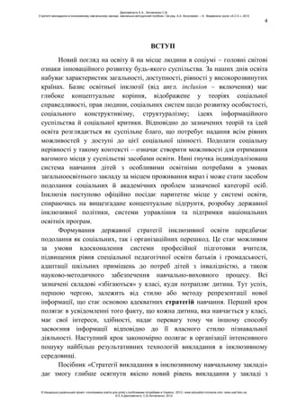 4
ВСТУП
Новий погляд на освіту й на місце людини в соціумі – головні світові
ознаки інноваційного розвитку будь-якого суспільства. За наших днів освіта
набуває характеристик загальності, доступності, рівності у високорозвинутих
країнах. Базис освітньої інклюзії (від англ. іnclusion – включення) має
глибоке концептуальне коріння, відображене у теоріях соціальної
справедливості, прав людини, соціальних систем щодо розвитку особистості,
соціального конструктивізму, структуралізму; ідеях інформаційного
суспільства й соціальної критики. Відповідно до зазначених теорій та ідей
освіта розглядається як суспільне благо, що потребує надання всім рівних
можливостей у доступі до цієї соціальної цінності. Подолати соціальну
нерівності у такому контексті – означає створити можливості для отримання
вагомого місця у суспільстві засобами освіти. Нині гнучка індивідуалізована
система навчання дітей з особливими освітніми потребами в умовах
загальноосвітнього закладу за місцем проживання якраз і може стати засобом
подолання соціальних й академічних проблем зазначеної категорії осіб.
Інклюзія поступово офіційно посідає паритетне місце у системі освіти,
спираючись на вищезгадане концептуальне підґрунтя, розробку державної
інклюзивної політики, системи управління та підтримки національних
освітніх програм.
Формування державної стратегії інклюзивної освіти передбачає
подолання як соціальних, так і організаційних перешкод. Це стає можливим
за умови вдосконалення системи професійної підготовки вчителя,
підвищення рівня спеціальної педагогічної освіти батьків і громадськості,
адаптації шкільних приміщень до потреб дітей з інвалідністю, а також
науково-методичного забезпечення навчально-виховного процесу. Всі
зазначені складові «збігаються» у класі, куди потрапляє дитина. Тут успіх,
першою чергою, залежить від стилю або методу репрезентації нової
інформації, що стає основою адекватних стратегій навчання. Перший крок
полягає в усвідомленні того факту, що кожна дитина, яка навчається у класі,
має свої інтереси, здібності, надає перевагу тому чи іншому способу
засвоєння інформації відповідно до її власного стилю пізнавальної
діяльності. Наступний крок закономірно полягає в організації інтенсивного
пошуку найбільш результативних технологій викладання в інклюзивному
середовищі.
Посібник «Стратегії викладання в інклюзивному навчальному закладі»
дає змогу глибше осягнути якісно новий рівень викладання у закладі з
Данілавічютє Е.А., Литовченко С.В.
Стратегії викладання в інклюзивному навчальному закладі: навчально-методичний посібник / За ред. А.А. Колупаєвої. – К.: Видавнича група «А.С.К.», 2012
© Канадсько-український проект «Інклюзивна освіта для дітей з особливими потребами в Україні», 2012 / www.education-inclusive.com, www.ussf.kiev.ua
© Е.А.Данілавічютє, С.В.Литовченко, 2012
 