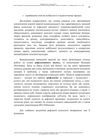 40
сприймання учня як особистості в педагогічному процесі.
Дослідники підкреслюють, що членам команди стає притаманним
усвідомлення власної творчої індивідуальності, яку характеризують: високий
рівень соціальної та моральної свідомості; пошуково-проблемний стиль
мислення; розвинені інтелектуально-логічні здібності (вміння аналізувати,
обґрунтовувати, пояснювати, виділяти головне тощо); проблемне бачення;
творча фантазія, розвинена уява; специфічні особисті якості (сміливість,
готовність до ризику, цілеспрямованість, допитливість, самостійність,
наполегливість, ентузіазм); специфічні провідні мотиви (необхідність
реалізувати своє «я», бажання бути визнаним, захопленість творчим
процесом, прагнення досягти найбільшої результативності в конкретних
умовах праці); комунікативні здібності; здатність до самоуправління;
високий рівень загальної культури.
Вдосконалення зазначених якостей дає змогу організувати спільну
роботу на основі рефлексивного діалогу, за визначенням Ньюмана
(Newmann), Луіса та Крузе (Louis and Kruse), під час якого працівники
діляться думками про учнів, викладання й навчання, висвітлюючи відповідні
питання й проблеми, а також здійснюючи спільне оцінювання, що
передбачає аналіз та обговорення учнівських робіт. Поняття «рефлексивний
діалог» – похідне від терміна «рефлексія» (у перекладі з латинського –
роздум про свій внутрішній стан), що означає повернення назад, а саме:
здатність людини неодноразово звертатися до початку своїх дій, думок,
уміння посісти позицію стороннього спостерігача. Це дає можливість
розмірковувати не тільки з приводу своїх дій, предмета пізнання, а також і з
приводу самого себе. Інакше кажучи, рефлексію можна вважати механізмом
подвоєного, дзеркального відображення суб'єктів. На жаль, часто і у
дорослих людей здатність до рефлексії продовжує залишатися на досить
низькому рівні, що заважає їм сповна пізнавати навколишній світ, а також
ускладнює самопізнання (Ю.І Рабченюк).
Для глибшого розуміння рефлексії психологи виокремили такі її
різновиди:
Данілавічютє Е.А., Литовченко С.В.
Стратегії викладання в інклюзивному навчальному закладі: навчально-методичний посібник / За ред. А.А. Колупаєвої. – К.: Видавнича група «А.С.К.», 2012
© Канадсько-український проект «Інклюзивна освіта для дітей з особливими потребами в Україні», 2012 / www.education-inclusive.com, www.ussf.kiev.ua
© Е.А.Данілавічютє, С.В.Литовченко, 2012
 