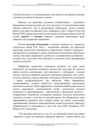 42
спільного бачення, а й до використання цього бачення для прийняття рішень
стосовно викладання й навчання у закладі.
Важливе для організації успішного співробітництва – можливість
формування спільних поглядів, яка тісно пов’язана з їх становленням на рівні
окремої особистості. Так, в інклюзивному навчальному закладі незмінно
фокусується увага на навчанні учнів, стверджують Луіс та Крузе (Louis and
Kruse) (1995), уважно розглядаються потенційні досягнення кожного учня. Ці
спільні цінності та бачення сприяють створенню обов’язкових норм
поведінки, які підтримують працівники.
Розгляд культури спілкування у контексті творчості та з опорою на
гуманістичні норми (Т.К. Чмут) – надзвичайно важливо для практичної
підготовки педагогічних працівників до ефективного ділового і передусім –
партнерського спілкування в умовах становлення інклюзивного навчального
закладу. Це сприяє розвиткові їх особистості та професійній ідентифікації –
головної мети підготовки таких фахівців на сучасному етапі трансформації
нашого суспільства.
Професійне педагогічне спілкування належить до таких видів
комунікації, які особливо потребують високої його культури, бо засвідчує
вміння педагога реалізовувати свої можливості у спілкуванні з іншими
людьми, здатність сприймати, розуміти, засвоювати, передавати зміст думок,
почуттів, прагнень у процесі навчання та виховання. Педагогічне спілкування
– явище поліфункціональне, яке забезпечує обмін інформацією,
співпереживання, пізнання особистості, самоутвердження, продуктивну
організацію взаємодії. Обмін інформацією і ставлення співбесідників один до
одного характеризує комунікативний аспект спілкування, пізнання
особистості й самоутвердження – перцептивний, а організацію взаємодії –
інтерактивний. Педагогічне спілкування допомагає вчителеві організувати
взаємодію на уроці і поза ним як цілісний процес. Не обмежуючись лише
інформаційною функцією, воно створює умови для обміну ставленнями,
переживаннями, допомагає самоутвердженню дитини в колективі, забезпечує
співробітництво та співтворчість у групі або класі (В.М. Кухаренко, О.В.
Рибалко, Н.Г. Сиротенко).
Різні фактори визначають, коли, де і як працівники можуть регулярно
збиратися в групі для навчання, вирішення проблем і творчої роботи, що
Данілавічютє Е.А., Литовченко С.В.
Стратегії викладання в інклюзивному навчальному закладі: навчально-методичний посібник / За ред. А.А. Колупаєвої. – К.: Видавнича група «А.С.К.», 2012
© Канадсько-український проект «Інклюзивна освіта для дітей з особливими потребами в Україні», 2012 / www.education-inclusive.com, www.ussf.kiev.ua
© Е.А.Данілавічютє, С.В.Литовченко, 2012
 