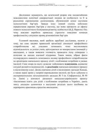 47
Дослідники зауважують, що величезний розрив між надзвичайними
можливостями психічної самореалізації людини як особистості та її ж
реальними скромнішими досягненнями, обумовлений цілою системою
психологічних бар’єрів. Завжди існує певний ступінь небезпеки
переростання окремих бар’єрів у систему, що може призвести до ефекту
повного психологічного блокування розвитку особистості (Б.Д. Паригін). Ось
чому важливо виробити правильну стратегію поведінки команди
професіоналів у ситуаціях прояву різноманітних бар’єрів.
Головний висновок, який зробили зарубіжні дослідники, полягає у
тому, що саме завдяки правильній організації діяльності професійного
співробітництва всі учасники починають чітко висловлювати
відповідальність за успіхи учнів, орієнтуватися на використання інновацій у
викладанні, а також виявляти готовність проводити тісну співпрацю з
колегами на засадах взаємної підтримки. Таким чином, зібрані факти
підтверджують наявність позитивного впливу професійного співробітництва
на організацію навчального процесу дітей з особливими потребами в умовах
інклюзії. Саме опора на нього дозволяє здійснювати планування, адекватне
ситуації розмаїття відмінностей, та реалізацію навчально-виховного процесу
в інклюзивному класі. Досвід навчання дітей в інклюзивних закладах Канади,
а також перші кроки у напрямі впровадження інклюзії, які було здійснено в
експериментальних загальноосвітніх закладах № 3 (м. Сімферополь), № 95
(м. Львів) у контексті діяльності канадсько-українського проекту
«Інклюзивна освіта для дітей з особливими потребами в Україні», дають
змогу докладно зупинитися в наступних розділах цього посібника на
перевірених практикою стратегіях викладання.
Данілавічютє Е.А., Литовченко С.В.
Стратегії викладання в інклюзивному навчальному закладі: навчально-методичний посібник / За ред. А.А. Колупаєвої. – К.: Видавнича група «А.С.К.», 2012
© Канадсько-український проект «Інклюзивна освіта для дітей з особливими потребами в Україні», 2012 / www.education-inclusive.com, www.ussf.kiev.ua
© Е.А.Данілавічютє, С.В.Литовченко, 2012
 