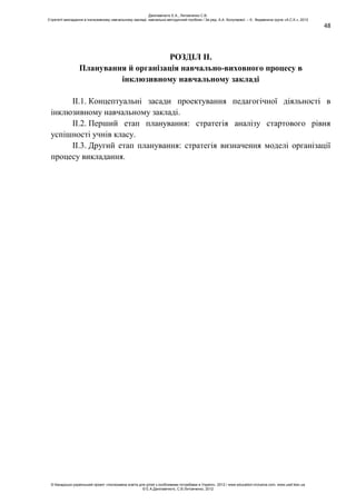 48
РОЗДІЛ ІІ.
Планування й організація навчально-виховного процесу в
інклюзивному навчальному закладі
ІІ.1. Концептуальні засади проектування педагогічної діяльності в
інклюзивному навчальному закладі.
ІІ.2. Перший етап планування: стратегія аналізу стартового рівня
успішності учнів класу.
ІІ.3. Другий етап планування: стратегія визначення моделі організації
процесу викладання.
Данілавічютє Е.А., Литовченко С.В.
Стратегії викладання в інклюзивному навчальному закладі: навчально-методичний посібник / За ред. А.А. Колупаєвої. – К.: Видавнича група «А.С.К.», 2012
© Канадсько-український проект «Інклюзивна освіта для дітей з особливими потребами в Україні», 2012 / www.education-inclusive.com, www.ussf.kiev.ua
© Е.А.Данілавічютє, С.В.Литовченко, 2012
 