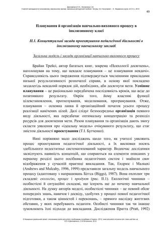 49
Планування й організація навчально-виховного процесу в
інклюзивному класі
ІІ.1. Концептуальні засади проектування педагогічної діяльності в
інклюзивному навчальному закладі
Загальна модель і засади організації навчально-виховного процесу
Брайан Трейсі, автор багатьох книг, зокрема «Психології досягнень»,
наголошував на тому, що невдале планування – це планування невдачі».
Справедливість цього твердження підтверджується численними прикладами
низької результативності розпочатої справи, в основу якої покладено
заздалегідь невдалий порядок дій, необхідних, аби досягнути мети. Успішне
планування – це раціонально передбачена послідовність кроків, що веде до
позитивного результату. Окрім того, йому властиві функції
цілевстановлення, прогнозування, моделювання, програмування. Отже,
планування – основна ланка й організаційний початок усього процесу
реалізації намічених цілей. Далі слідує безпосередньо організація певного
виду діяльності, яка передбачає оптимальну концентрацію та розподіл
ресурсів для досягнення мети. Разом планування та організація дають змогу
скласти уявлення про «ідеальну модель» очікуваного результату, що стає
змістом діяльності проектування (Т.І. Бутченко).
Нині порівняно мало досліджень щодо того, як учителі уявляють
процес проектування педагогічної діяльності, а їх висновки носять
здебільшого недостатньо систематизований характер. Водночас дослідники
засвідчують наявність концепцій, що спираються на елементи описаних у
першому розділі цього посібника педагогічних систем і знайшли своє
відображення у сучасній практиці викладання. Так, Ендрюс і Малкахі
(Andrews and Mulcahy, 1996, 1999) представили загальну модель навчального
процесу (адаптовану з напрацювань Біггса (Biggs), 1987). Вона охоплює три
складові: екологію, процес і продукт (рис. ІІ.1). Екологічні чинники –
особистісні й ситуаційні складові, що існують ще до початку навчальної
діяльності. На думку авторів моделі, особистісні чинники – це певний обсяг
попередніх знань, навичок і досвіду, здобутих у процесі певної педагогічної
підготовки, а також цінностей і переконань, – прямого наслідку життєвих
обставин, у яких перебувають педагоги. Особисті чинники так чи інакше
зумовлюють їхні підходи до викладання. Дослідження Пратта (Pratt, 1992)
Данілавічютє Е.А., Литовченко С.В.
Стратегії викладання в інклюзивному навчальному закладі: навчально-методичний посібник / За ред. А.А. Колупаєвої. – К.: Видавнича група «А.С.К.», 2012
© Канадсько-український проект «Інклюзивна освіта для дітей з особливими потребами в Україні», 2012 / www.education-inclusive.com, www.ussf.kiev.ua
© Е.А.Данілавічютє, С.В.Литовченко, 2012
 