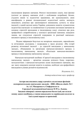 5
інклюзивною формою навчання. Вчителі інклюзивних класів, інші фахівці
(дотичні до процесу навчання дітей з особливими потребами), батьки,
студенти вишів та педагогічні працівники, які вдосконалюють свою
кваліфікацію в режимі післядипломної педагогічної освіти, матимуть
можливість дізнатися про закономірності виникнення, сутність та місце
інклюзії у єдиній системі освіти України; усвідомити поняття «гуманістична
педагогічна взаємодія» та ознайомитися із сучасними системами навчання як
основою стратегій викладання в інклюзивному класі; дізнатися про роль
професійного співробітництва у контексті організації навчання; опанувати
знання, що стосуються стратегій планування та реалізації навчально-
виховного процесу в інклюзивному класі.
Подана інформація базується на матеріалах канадських, європейських
та вітчизняних досліджень і зосереджена у трьох розділах: «Від історії
розвитку вітчизняної інклюзії – до стратегій викладання у навчальному
закладі», «Планування та організація навчально-виховного процесу в
інклюзивному навчальному закладі», «Реалізація навчально-виховного
процесу в інклюзивному навчальному закладі».
Навчально-методичний посібник «Стратегії викладання в інклюзивному
навчальному закладі» – органічна складова цілісного блоку теоретико-
методологічних і навчально-методичних основ інклюзивного навчання, яка
дає змогу опанувати ключові поняття та вміння, необхідні для професійного
викладання в умовах розмаїття відмінностей.
Колупаєва А.А.,
доктор педагогічних наук, професор
Автори висловлюють щиру вдячність колективам фахівців
експериментальних навчальних закладів – НВК «Школа-ліцей» № 3
ім. А.С.Макаренка м. Сімферополя та
Середньої загальноосвітньої школи № 95 м. Львова,
Завдяки співпраці з якими народилося багато ідей, що склали
основу даного посібника, а також канадським та українським колегам за
їхні слушні поради та пропозиції.
Данілавічютє Е.А., Литовченко С.В.
Стратегії викладання в інклюзивному навчальному закладі: навчально-методичний посібник / За ред. А.А. Колупаєвої. – К.: Видавнича група «А.С.К.», 2012
© Канадсько-український проект «Інклюзивна освіта для дітей з особливими потребами в Україні», 2012 / www.education-inclusive.com, www.ussf.kiev.ua
© Е.А.Данілавічютє, С.В.Литовченко, 2012
 