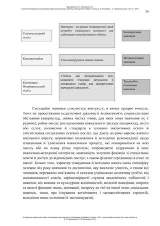 54
Навчання – це процес інтерпретації, який
потребує соціального контексту для
здійснення комунікативного обміну.Соціокультурний
підхід
Кооперативне
навчання
Конструктивізм Учні конструюють власне знання.
Метакогнітивне
навчання
Учитель має встановлювати цілі,
визначати очікувані результати й
створювати умови для саморегуляції
навчальної діяльності.
Когнітивно-
біхевіористський
підхід
Традиційне
інтенсивне
навчання
Ситуаційні чинники стосуються контексту, в якому працює вчитель.
Тому на проектування педагогічної діяльності впливатимуть соціокультурні
обставини (наприклад, значна частка учнів, для яких мова навчання не є
рідною); район (місце розташування) навчального закладу (наприклад, місто
або село); положення й стандарти в площині інклюзивної освіти й
забезпечення спеціальних освітніх послуг, що діють на рівні окремо взятого
шкільного округу; нормативні положення й методичні рекомендації щодо
планування й здійснення навчального процесу, які поширюються на всю
школу або на певну річну паралель; запроваджені підручники й інші
навчально-методичні матеріали; можливість залучати фахівців зі спеціальної
освіти й доступ до відповідних послуг; а також фізичне середовище в класі та
школі. Більше того, характер планування й методика мають свою специфіку
залежно від року навчання та дисципліни, яку викладає учитель, а також від
чинників, переважно пов’язаних зі складом учнівського колективу (тобто, від
наповнюваності класів, нерівномірності ступеня академічних здібностей і
навичок, від мовних та культурних відмінностей, моделей поведінки, широти
та якості фонових знань, мотивації, інтересу до тієї чи іншої теми, соціальних
навичок, знань про існування когнітивних і метакогнітивних стратегій,
володіння ними та вміння їх застосовувати).
Данілавічютє Е.А., Литовченко С.В.
Стратегії викладання в інклюзивному навчальному закладі: навчально-методичний посібник / За ред. А.А. Колупаєвої. – К.: Видавнича група «А.С.К.», 2012
© Канадсько-український проект «Інклюзивна освіта для дітей з особливими потребами в Україні», 2012 / www.education-inclusive.com, www.ussf.kiev.ua
© Е.А.Данілавічютє, С.В.Литовченко, 2012
 