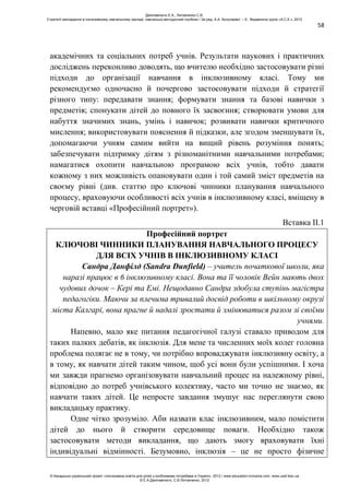 58
академічних та соціальних потреб учнів. Результати наукових і практичних
досліджень переконливо доводять, що вчителю необхідно застосовувати різні
підходи до організації навчання в інклюзивному класі. Тому ми
рекомендуємо одночасно й почергово застосовувати підходи й стратегії
різного типу: передавати знання; формувати знання та базові навички з
предметів; спонукати дітей до повного їх засвоєння; створювати умови для
набуття значимих знань, умінь і навичок; розвивати навички критичного
мислення; використовувати пояснення й підказки, але згодом зменшувати їх,
допомагаючи учням самим вийти на вищий рівень розуміння понять;
забезпечувати підтримку дітям з різноманітними навчальними потребами;
намагатися охопити навчальною програмою всіх учнів, тобто давати
кожному з них можливість опановувати один і той самий зміст предметів на
своєму рівні (див. статтю про ключові чинники планування навчального
процесу, враховуючи особливості всіх учнів в інклюзивному класі, вміщену в
черговій вставці «Професійний портрет»).
Вставка ІІ.1
Професійний портрет
КЛЮЧОВІ ЧИННИКИ ПЛАНУВАННЯ НАВЧАЛЬНОГО ПРОЦЕСУ
ДЛЯ ВСІХ УЧНІВ В ІНКЛЮЗИВНОМУ КЛАСІ
Сандра Данфілд (Sandra Dunfield) – учитель початкової школи, яка
наразі працює в 6 інклюзивному класі. Вона та її чоловік Вейн мають двох
чудових дочок – Кері та Емі. Нещодавно Сандра здобула ступінь магістра
педагогіки. Маючи за плечима тривалий досвід роботи в шкільному окрузі
міста Калгарі, вона прагне й надалі зростати й змінюватися разом зі своїми
учнями.
Напевно, мало яке питання педагогічної галузі ставало приводом для
таких палких дебатів, як інклюзія. Для мене та численних моїх колег головна
проблема полягає не в тому, чи потрібно впроваджувати інклюзивну освіту, а
в тому, як навчати дітей таким чином, щоб усі вони були успішними. І хоча
ми завжди прагнемо організовувати навчальний процес на належному рівні,
відповідно до потреб учнівського колективу, часто ми точно не знаємо, як
навчати таких дітей. Це непросте завдання змушує нас переглянути свою
викладацьку практику.
Одне чітко зрозуміло. Аби назвати клас інклюзивним, мало помістити
дітей до нього й створити середовище поваги. Необхідно також
застосовувати методи викладання, що дають змогу враховувати їхні
індивідуальні відмінності. Безумовно, інклюзія – це не просто фізичне
Данілавічютє Е.А., Литовченко С.В.
Стратегії викладання в інклюзивному навчальному закладі: навчально-методичний посібник / За ред. А.А. Колупаєвої. – К.: Видавнича група «А.С.К.», 2012
© Канадсько-український проект «Інклюзивна освіта для дітей з особливими потребами в Україні», 2012 / www.education-inclusive.com, www.ussf.kiev.ua
© Е.А.Данілавічютє, С.В.Литовченко, 2012
 