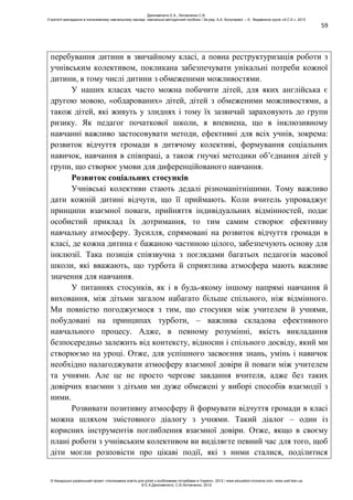 59
перебування дитини в звичайному класі, а повна реструктуризація роботи з
учнівським колективом, покликана забезпечувати унікальні потреби кожної
дитини, в тому числі дитини з обмеженими можливостями.
У наших класах часто можна побачити дітей, для яких англійська є
другою мовою, «обдарованих» дітей, дітей з обмеженими можливостями, а
також дітей, які живуть у злиднях і тому їх зазвичай зараховують до групи
ризику. Як педагог початкової школи, я впевнена, що в інклюзивному
навчанні важливо застосовувати методи, ефективні для всіх учнів, зокрема:
розвиток відчуття громади в дитячому колективі, формування соціальних
навичок, навчання в співпраці, а також гнучкі методики об’єднання дітей у
групи, що створює умови для диференційованого навчання.
Розвиток соціальних стосунків
Учнівські колективи стають дедалі різноманітнішими. Тому важливо
дати кожній дитині відчути, що її приймають. Коли вчитель упроваджує
принципи взаємної поваги, прийняття індивідуальних відмінностей, подає
особистий приклад їх дотримання, то тим самим створює ефективну
навчальну атмосферу. Зусилля, спрямовані на розвиток відчуття громади в
класі, де кожна дитина є бажаною частиною цілого, забезпечують основу для
інклюзії. Така позиція співзвучна з поглядами багатьох педагогів масової
школи, які вважають, що турбота й сприятлива атмосфера мають важливе
значення для навчання.
У питаннях стосунків, як і в будь-якому іншому напрямі навчання й
виховання, між дітьми загалом набагато більше спільного, ніж відмінного.
Ми повністю погоджуємося з тим, що стосунки між учителем й учнями,
побудовані на принципах турботи, – важлива складова ефективного
навчального процесу. Адже, в певному розумінні, якість викладання
безпосередньо залежить від контексту, відносин і спільного досвіду, який ми
створюємо на уроці. Отже, для успішного засвоєння знань, умінь і навичок
необхідно налагоджувати атмосферу взаємної довіри й поваги між учителем
та учнями. Але це не просто чергове завдання вчителя, адже без таких
довірчих взаємин з дітьми ми дуже обмежені у виборі способів взаємодії з
ними.
Розвивати позитивну атмосферу й формувати відчуття громади в класі
можна шляхом змістовного діалогу з учнями. Такий діалог – один із
корисних інструментів поглиблення взаємної довіри. Отже, якщо в своєму
плані роботи з учнівським колективом ви виділяєте певний час для того, щоб
діти могли розповісти про цікаві події, які з ними сталися, поділитися
Данілавічютє Е.А., Литовченко С.В.
Стратегії викладання в інклюзивному навчальному закладі: навчально-методичний посібник / За ред. А.А. Колупаєвої. – К.: Видавнича група «А.С.К.», 2012
© Канадсько-український проект «Інклюзивна освіта для дітей з особливими потребами в Україні», 2012 / www.education-inclusive.com, www.ussf.kiev.ua
© Е.А.Данілавічютє, С.В.Литовченко, 2012
 