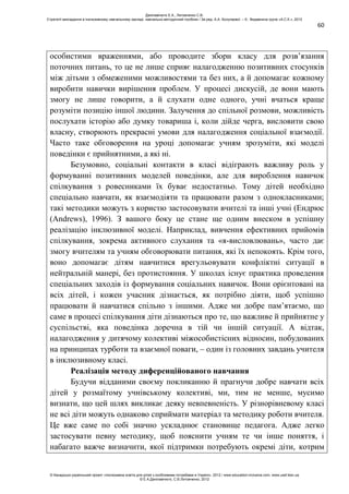 60
особистими враженнями, або проводите збори класу для розв’язання
поточних питань, то це не лише сприяє налагодженню позитивних стосунків
між дітьми з обмеженими можливостями та без них, а й допомагає кожному
виробити навички вирішення проблем. У процесі дискусій, де вони мають
змогу не лише говорити, а й слухати одне одного, учні вчаться краще
розуміти позицію іншої людини. Залучення до спільної розмови, можливість
послухати історію або думку товариша і, коли дійде черга, висловити свою
власну, створюють прекрасні умови для налагодження соціальної взаємодії.
Часто таке обговорення на уроці допомагає учням зрозуміти, які моделі
поведінки є прийнятними, а які ні.
Безумовно, соціальні контакти в класі відіграють важливу роль у
формуванні позитивних моделей поведінки, але для вироблення навичок
спілкування з ровесниками їх буває недостатньо. Тому дітей необхідно
спеціально навчати, як взаємодіяти та працювати разом з однокласниками;
такі методики можуть з користю застосовувати вчителі та інші учні (Ендрюс
(Andrews), 1996). З вашого боку це стане ще одним внеском в успішну
реалізацію інклюзивної моделі. Наприклад, вивчення ефективних прийомів
спілкування, зокрема активного слухання та «я-висловлювань», часто дає
змогу вчителям та учням обговорювати питання, які їх непокоять. Крім того,
воно допомагає дітям навчитися врегульовувати конфліктні ситуації в
нейтральній манері, без протистояння. У школах існує практика проведення
спеціальних заходів із формування соціальних навичок. Вони орієнтовані на
всіх дітей, і кожен учасник дізнається, як потрібно діяти, щоб успішно
працювати й навчатися спільно з іншими. Адже ми добре пам’ятаємо, що
саме в процесі спілкування діти дізнаються про те, що важливе й прийнятне у
суспільстві, яка поведінка доречна в тій чи іншій ситуації. А відтак,
налагодження у дитячому колективі міжособистісних відносин, побудованих
на принципах турботи та взаємної поваги, – один із головних завдань учителя
в інклюзивному класі.
Реалізація методу диференційованого навчання
Будучи відданими своєму покликанню й прагнучи добре навчати всіх
дітей у розмаїтому учнівському колективі, ми, тим не менше, мусимо
визнати, що цей шлях викликає деяку невпевненість. У різнорівневому класі
не всі діти можуть однаково сприймати матеріал та методику роботи вчителя.
Це вже саме по собі значно ускладнює становище педагога. Адже легко
застосувати певну методику, щоб пояснити учням те чи інше поняття, і
набагато важче визначити, якої підтримки потребують окремі діти, котрим
Данілавічютє Е.А., Литовченко С.В.
Стратегії викладання в інклюзивному навчальному закладі: навчально-методичний посібник / За ред. А.А. Колупаєвої. – К.: Видавнича група «А.С.К.», 2012
© Канадсько-український проект «Інклюзивна освіта для дітей з особливими потребами в Україні», 2012 / www.education-inclusive.com, www.ussf.kiev.ua
© Е.А.Данілавічютє, С.В.Литовченко, 2012
 