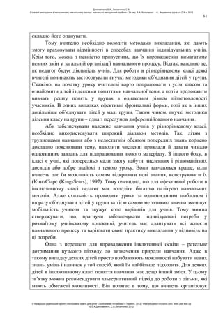 61
складно його опанувати.
Тому вчителю необхідно володіти методами викладання, які дають
змогу враховувати відмінності в способах навчання індивідуальних учнів.
Крім того, можна з певністю припустити, що їх впровадження вимагатиме
певних змін у загальній організації навчального процесу. Відтак, важливо те,
як педагог будує діяльність учнів. Для роботи в різнорівневому класі деякі
вчителі починають застосовувати гнучкі методики об’єднання дітей у групи.
Скажімо, на початку уроку вчителеві варто попрацювати з усім класом та
ознайомити дітей із деякими поняттями навчальної теми, а потім продовжити
вивчати решту понять у групах з однаковим рівнем підготовленості
учасників. В одних випадках ефективні фронтальні форми, тоді як в інших
доцільніше об’єднувати дітей у малі групи. Таким чином, гнучкі методики
ділення класу на групи – одна з передумов диференційованого навчання.
Аби забезпечувати належне навчання учнів у різнорівневому класі,
необхідно використовувати широкий діапазон методів. Так, дітям з
труднощами навчання або з недостатнім обсягом попередніх знань корисно
докладно пояснювати тему, наводити численні приклади й давати чимало
однотипних завдань для відпрацювання нового матеріалу. З іншого боку, в
класі є учні, які попередньо мали змогу набути численних і різноманітних
досвідів або добре знайомі з темою уроку. Вони навчаються краще, коли
вчитель дає їм можливість самим відкривати нові знання, конструювати їх
(Кінг-Сіарс (King-Sears), 1997). Тому очевидно, що для ефективної роботи в
інклюзивному класі педагог має володіти багатою палітрою навчальних
методів. Адже схильність проводити уроки за одним-єдиним шаблоном і
щоразу об’єднувати дітей у групи за тією самою методикою значно зменшує
мобільність учителя та звужує коло варіантів для учнів. Тому можна
стверджувати, що, прагнучи забезпечувати індивідуальні потреби у
розмаїтому учнівському колективі, учитель має адаптувати всі аспекти
навчального процесу та варіювати свою практику викладання у відповідь на
ці потреби.
Одна з перешкод для впровадження інклюзивної освіти – ретельне
дотримання вузького підходу до визначення природи навчання. Адже в
такому випадку деяких дітей просто позбавляють можливості набувати нових
знань, умінь і навичок у той спосіб, який їм найбільше підходить. Для деяких
дітей в інклюзивному класі поняття навчання має дещо інший зміст. У цьому
зв’язку можна рекомендувати альтернативний підхід до роботи з дітьми, які
мають обмежені можливості. Він полягає в тому, що вчитель організовує
Данілавічютє Е.А., Литовченко С.В.
Стратегії викладання в інклюзивному навчальному закладі: навчально-методичний посібник / За ред. А.А. Колупаєвої. – К.: Видавнича група «А.С.К.», 2012
© Канадсько-український проект «Інклюзивна освіта для дітей з особливими потребами в Україні», 2012 / www.education-inclusive.com, www.ussf.kiev.ua
© Е.А.Данілавічютє, С.В.Литовченко, 2012
 