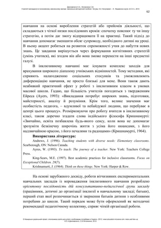 62
навчання на основі вироблення стратегій або прийомів діяльності, що
складаються з чіткої низки послідовних кроків: спочатку пояснює ту чи іншу
стратегію, а потім дає змогу відпрацювати її на практиці. Такий підхід до
навчання допомагає зменшити обсяг супроводу, необхідного дитині на уроці.
В ньому акцент робиться на розвиток спроможності учня до набуття нових
знань. Це завдання вирішується через формування когнітивних стратегій
(умінь учитися), які згодом він або вона зможе перенести на інші предметні
галузі.
В інклюзивному навчанні має існувати комплекс заходів для
врахування широкого діапазону учнівських відмінностей. Тому методики, які
сприяють налагодженню соціальних стосунків та уможливлюють
диференціацію навчання, не просто близькі для мене. Вони також дають
неабиякий практичний ефект у роботі з інклюзивним класом в умовах
масової школи. Гадаю, що більшість учителів погодиться з твердженням
Ейреса (Ayers, 1993): «Викладання потребує широких знань, підготовки,
майстерності, аналізу й розуміння. Крім того, велике значення має
особистість педагога, – вдумливої та небайдужої людини, що перебуває в
центрі цього процесу». Розмірковуючи про роботу вчителя в інклюзивному
класі, також доречно згадати слова індійського філософа Кришнамурті:
«Звичайно, освіта позбавлена будь-якого сенсу, коли вона не допомагає
зрозуміти безкінечну широчінь життя з усіма його нюансами, з його
надзвичайною красою, з його печалями та радощами» (Кришнамурті, 1964).
Використана література:
Andrews, J. (1996). Teaching students with diverse needs: Elementary classrooms.
Scarborough, ON: Nelson Canada.
Ayres, W. (1993). To teach: The journey of a teacher. New York: Teachers College
Press.
King-Sears, M.E. (1997). Best academic practices for inclusive classrooms. Focus on
Exceptional Children. 28(7).
Krishnamurti, J. (1964). Think on these things. New York: Harper & Row.
На основі зарубіжного досвіду, роботи вітчизняних експериментальних
навчальних закладів із впровадження інклюзивного навчання розроблено
орієнтовну послідовність дій консультативно-педагогічної групи закладу
(працівники, дотичні до організації інклюзії в навчальному закладі; батьки),
перший етап якої розпочинається зі звернення батьків дитини з особливими
потребами до школи. Такий порядок може бути оформлений як методичні
рекомендації педагогічному колективу, сприяє чіткій організації роботи.
Данілавічютє Е.А., Литовченко С.В.
Стратегії викладання в інклюзивному навчальному закладі: навчально-методичний посібник / За ред. А.А. Колупаєвої. – К.: Видавнича група «А.С.К.», 2012
© Канадсько-український проект «Інклюзивна освіта для дітей з особливими потребами в Україні», 2012 / www.education-inclusive.com, www.ussf.kiev.ua
© Е.А.Данілавічютє, С.В.Литовченко, 2012
 