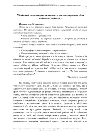 65
ІІ.2. Перший етап планування: стратегія аналізу стартового рівня
успішності учнів класу
Притча про Лісову школу
Давно це було. Кажуть, гарна була школа. Приміщення, програма
відмінна... От тільки тварини вчилися погано. Наприклад, качка не могла
навчитися лазити по деревах.
- Я хочу плавати! – крякала вона.
- Навчися спочатку по деревах лазити! – говорили їй учителі й
ставили одиницю з цього предмета.
З мавпою все було навпаки: вона любила лазити по деревах, але її вчили
плавання!
- Я краще буду лазити по деревах, – просила вона.
- Навчися спочатку плавати! – наполягали вчителі.
Жаби прекрасно вміли пірнати, але їх навчали літати. І ставили їм
одиниці за погані здібності. Горобці вміли прекрасно літати, але їх учили
пірнати. Вони захлиналися під водою, а потім теж одержували одиниці за
погані здібності. Однак найбільше дісталося бідним черепахам. Після
численних спроб тестування їхніх здібностей у них виявили затримку
психічного розвитку. Їх навчали в спеціальному класі ... Чи були тварини
насправді нездібними?
(З Інтернет ресурсу).
На початку планування важливо якомога більше дізнатися про склад
учнівського колективу (див. рис. ІІ.4). Нині ми звикаємо до того, що в
одному класі навчаються діти, які походять з різних культурних і мовних
груп, суттєво відрізняються за рівнем розвитку пізнавальної й соціальної
сфери, навичок поведінки, рівнем академічної успішності. Як показано на
рис. ІІ.4, серед учнів можуть бути діти, які недостатньо володіють мовою
навчання і потребують відповідної допомоги, мають затримку розвитку,
проблеми з регулюванням уваги й активності, труднощі в обробленні
інформації, або діти, чия поведінка значною мірою не відповідає прийнятим
соціальним чи культурним нормам. Зазвичай, у такому класі також
навчаються діти із середнім рівнем академічної успішності й соціального
розвитку та учні, які значно випереджають решту у вивченні мови й
математики та виявляють особливі таланти в різноманітних галузях. Тому,
розпочинаючи планувати навчальний процес, учитель має відповісти на
Данілавічютє Е.А., Литовченко С.В.
Стратегії викладання в інклюзивному навчальному закладі: навчально-методичний посібник / За ред. А.А. Колупаєвої. – К.: Видавнича група «А.С.К.», 2012
© Канадсько-український проект «Інклюзивна освіта для дітей з особливими потребами в Україні», 2012 / www.education-inclusive.com, www.ussf.kiev.ua
© Е.А.Данілавічютє, С.В.Литовченко, 2012
 