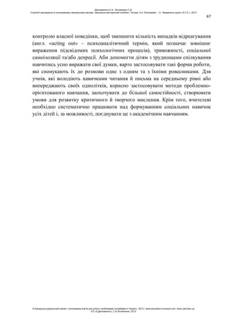 67
контролю власної поведінки, щоб зменшити кількість випадків відреагування
(англ. «acting out» – психоаналітичний термін, який позначає зовнішнє
вираження підсвідомих психологічних процесів), тривожності, соціальної
самоізоляції та/або депресії. Аби допомогти дітям з труднощами спілкування
навчитись усно виражати свої думки, варто застосовувати такі форми роботи,
які спонукають їх до розмови одне з одним та з їхніми ровесниками. Для
учнів, які володіють навичками читання й письма на середньому рівні або
випереджають своїх однолітків, корисно застосовувати методи проблемно-
орієнтованого навчання, заохочувати до більшої самостійності, створювати
умови для розвитку критичного й творчого мислення. Крім того, вчителеві
необхідно систематично працювати над формуванням соціальних навичок
усіх дітей і, за можливості, поєднувати це з академічним навчанням.
Данілавічютє Е.А., Литовченко С.В.
Стратегії викладання в інклюзивному навчальному закладі: навчально-методичний посібник / За ред. А.А. Колупаєвої. – К.: Видавнича група «А.С.К.», 2012
© Канадсько-український проект «Інклюзивна освіта для дітей з особливими потребами в Україні», 2012 / www.education-inclusive.com, www.ussf.kiev.ua
© Е.А.Данілавічютє, С.В.Литовченко, 2012
 