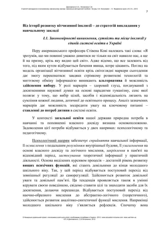 7
Від історії розвитку вітчизняної інклюзії – до стратегій викладання у
навчальному закладі
І.1. Закономірності виникнення, сутність та місце інклюзії у
єдиній системі освіти в Україні
Перу американського професора Стівена Кові належать такі слова: «Я
зрозумів, що ми повинні уважно дивитися не тільки на світ навколо нас, а ще
й на призму, крізь яку видно цей світ». Адже відомо, що все залежить від
того, під яким кутом відбувається бачення явища, котре цікавить. Погляд на
модель організації вітчизняної освіти крізь світоглядні маркери сьогодення
дає змогу переконатися: завдяки стрімкому розвиткові технологій та
миттєвому обміну інформацією виникають альтернатива й можливість
здійснення вибору. У ролі маркерів – здоровий глузд, поєднуваний з
досягненнями наукової думки на основі парадигми гуманізму, сенс якої
полягає у тому, що вибір цілей, засобів і відповідальність лягають на
сумління кожної людини, дотичної до освітнього процесу. Аналіз зазначених
маркерів дає можливість зосередити увагу на ключовому питанні –
ставленні до потреб дитини в системі освіти.
У контексті загальної освіти нашої держави природна потреба в
навчанні та поповненні власного досвіду визнана основоположною.
Задоволення цієї потреби відбувається у двох напрямах: психологічному та
педагогічному.
Психологічний напрям забезпечує сприйняття навчальної інформації,
її осмислення з подальшим розумінням внутрішньої будови, її узагальнення на
основі власного досвіду та логічного мислення, закріплення в пам'яті на
відповідний період, застосування теоретичної інформації у практичній
діяльності. Основа виділених курсивом процесів – достатній рівень розвитку
вищих психічних функцій, які стають довільними до кінця молодшого
шкільного віку. Так, у цей період відбувається поступовий перехід від
зовнішньої регуляції до саморегуляції. Здійснюється розвиток довільної
уваги та довільної пам’яті. Ця тенденція проявляється також в умінні
керувати своєю поведінкою, свідомо ставити цілі та знаходити засоби для їх
досягнення, долаючи перешкоди. Відбувається поступовий перехід від
наочно-образного мислення до абстрактно-логічного (теоретичного),
здійснюється розвиток аналітико-синтетичної функції мислення. Наприкінці
молодшого шкільного віку з’являється рефлексія. Спочатку вона
Данілавічютє Е.А., Литовченко С.В.
Стратегії викладання в інклюзивному навчальному закладі: навчально-методичний посібник / За ред. А.А. Колупаєвої. – К.: Видавнича група «А.С.К.», 2012
© Канадсько-український проект «Інклюзивна освіта для дітей з особливими потребами в Україні», 2012 / www.education-inclusive.com, www.ussf.kiev.ua
© Е.А.Данілавічютє, С.В.Литовченко, 2012
 