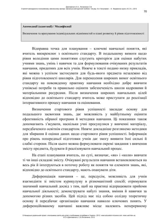 70
Акомодації (адаптації) / Модифікації
Визначення та врахування індивідуальних відмінностей в плані розвитку й рівня підготовленості
Відправна точка для планування – ключові навчальні поняття, які
вчитель виокремлює з освітнього стандарту. В подальшому вимоги щодо
рівня володіння цими поняттями слугують критерієм для оцінки набутих
учнями знань, умінь і навичок та для формулювання очікуваних результатів
навчання, придатних для всіх учнів. Нижче в тексті подано низку прикладів,
які можна з успіхом застосувати для будь-якого предмета незалежно від
рівня підготовленості школярів. Для перенесення широких вимог освітнього
стандарту на повсякденну практику навчання необхідно добре вивчити
учнівські потреби та правильно оцінити забезпеченість школи кадровими й
матеріальними ресурсами. Після визначення широких навчальних цілей
відповідно до освітнього стандарту вчитель може приступати до реалізації
інтерактивного процесу навчання та оцінювання.
Визначення стартового рівня успішності закладає основу для
подальшого засвоєння знань, дає можливість у майбутньому оцінити
ефективність обраної програми й методики навчання. Ці показники також
допомагають з’ясувати, наскільки учні просунулися у вивченні матеріалу,
передбаченого освітнім стандартом. Нижче докладніше розглянемо методики
для збирання й оцінки даних щодо стартового рівня успішності. Інформація
про рівень попередньої підготовки учнів дає змогу виявити їхні сильні й
слабкі сторони. Після цього можна формулювати окремі завдання з вивчення
змісту предмета, будувати й реалізовувати навчальний процес.
На етапі планування вчитель, по суті, визначає, «як» і «коли» вивчати
ті чи інші складові змісту. Очікувані результати навчання встановлюються на
весь рік й інтегруються в поточну роботу як поняття чи елементи знань, які,
відповідно до освітнього стандарту, мають опанувати діти.
Диференціація навчання – це, передусім, можливість для учнів
взаємодіяти зі змістом курикулуму в різноманітний спосіб; отримувати
значимий навчальний досвід з тим, щоб на практиці відпрацювати прийоми
навчальної діяльності; демонструвати набуті знання, вміння й навички за
допомогою різних засобів. Цей підхід має під собою солідну теоретичну
основу й передбачає організацію навчання навколо ключових понять. У
диференційованому навчанні важливе місце належить неперервному
Данілавічютє Е.А., Литовченко С.В.
Стратегії викладання в інклюзивному навчальному закладі: навчально-методичний посібник / За ред. А.А. Колупаєвої. – К.: Видавнича група «А.С.К.», 2012
© Канадсько-український проект «Інклюзивна освіта для дітей з особливими потребами в Україні», 2012 / www.education-inclusive.com, www.ussf.kiev.ua
© Е.А.Данілавічютє, С.В.Литовченко, 2012
 